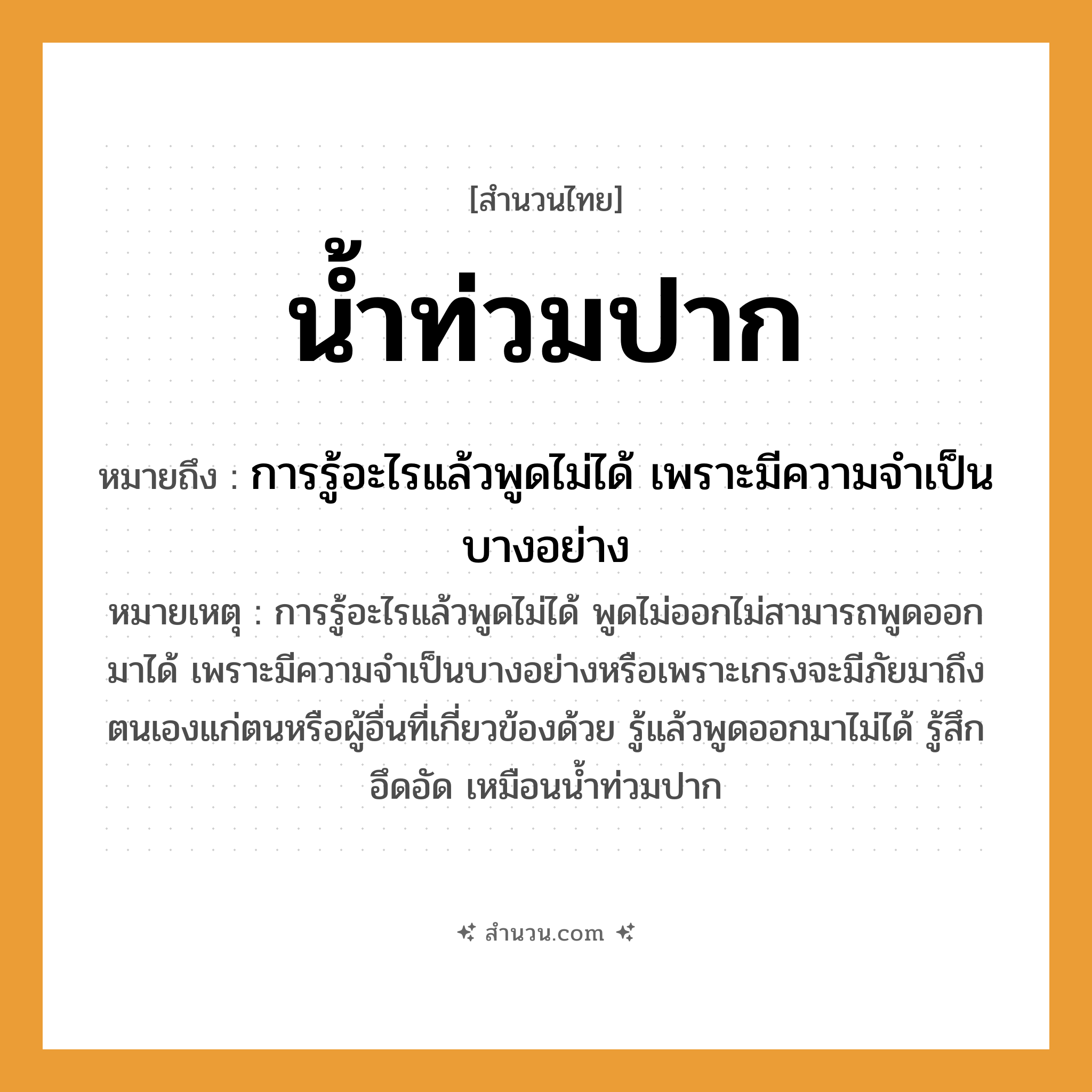 สำนวนไทย: น้ำท่วมปาก หมายถึง?, หมายถึง การรู้อะไรแล้วพูดไม่ได้ เพราะมีความจำเป็นบางอย่าง หมายเหตุ การรู้อะไรแล้วพูดไม่ได้ พูดไม่ออกไม่สามารถพูดออกมาได้ เพราะมีความจำเป็นบางอย่างหรือเพราะเกรงจะมีภัยมาถึงตนเองแก่ตนหรือผู้อื่นที่เกี่ยวข้องด้วย รู้แล้วพูดออกมาไม่ได้ รู้สึกอึดอัด เหมือนน้ำท่วมปาก อวัยวะ ปาก คำกริยา ท่วม ธรรมชาติ น้ำ หมวด สำนวนไทย