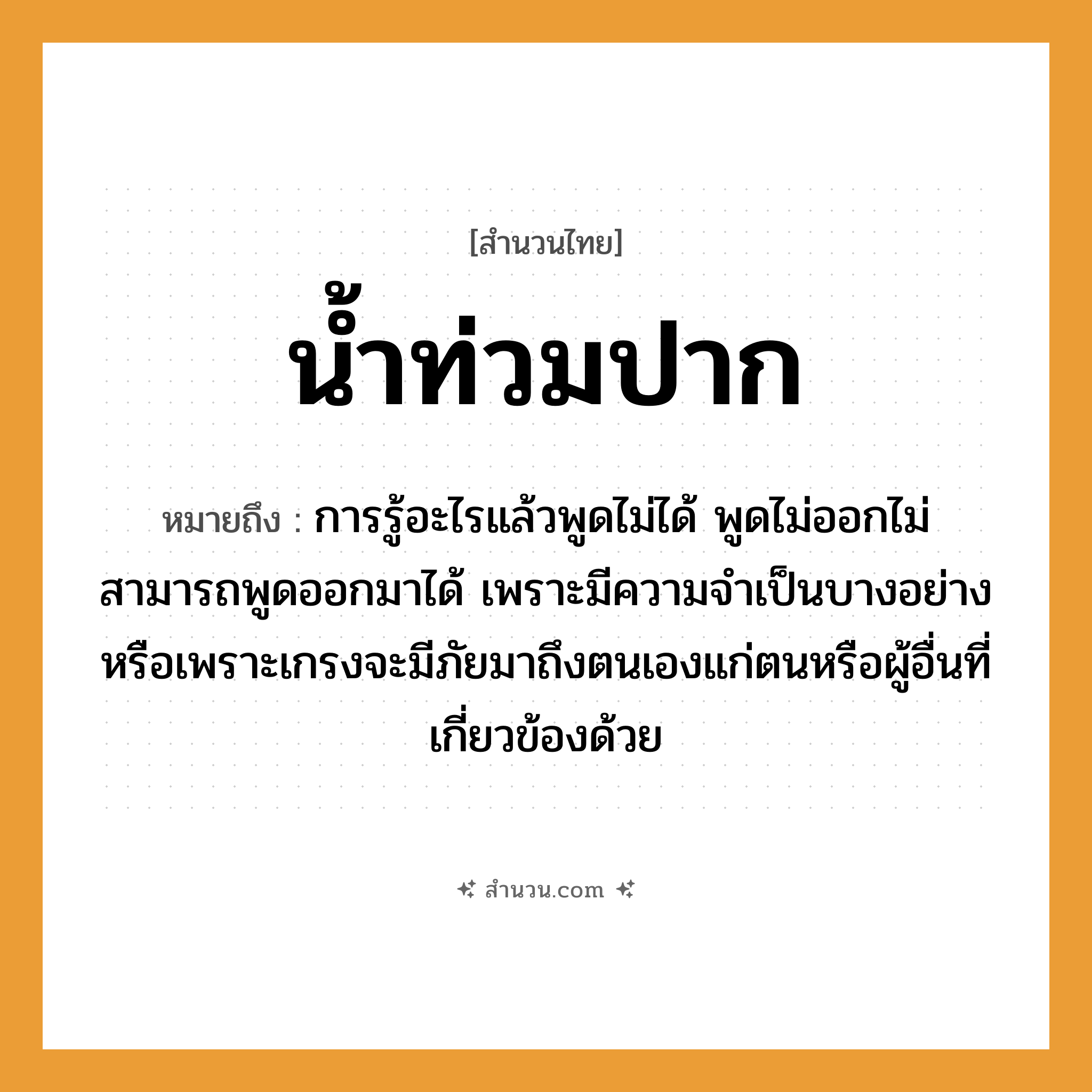สำนวนไทย: น้ำท่วมปาก หมายถึง?, หมายถึง การรู้อะไรแล้วพูดไม่ได้ พูดไม่ออกไม่สามารถพูดออกมาได้ หมายเหตุ เพราะมีความจำเป็นบางอย่างหรือเพราะเกรงจะมีภัยมาถึงตนเองแก่ตนหรือผู้อื่นที่เกี่ยวข้องด้วย