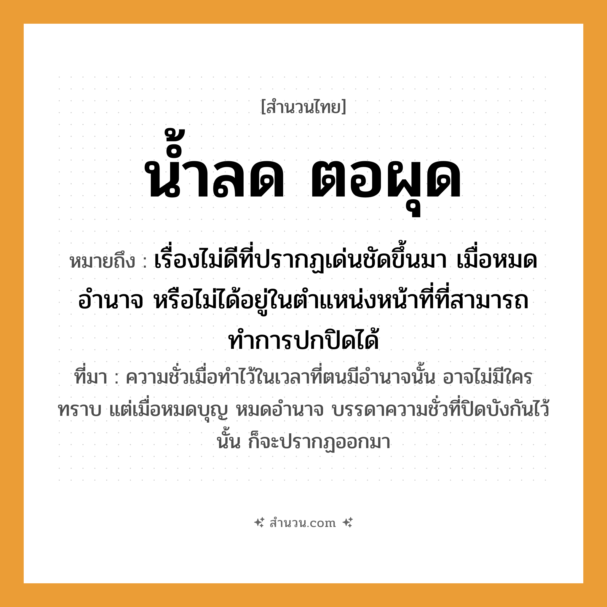 สำนวนไทย: น้ำลด ตอผุด หมายถึง?, หมายถึง เรื่องไม่ดีที่ปรากฏเด่นชัดขึ้นมา เมื่อหมดอำนาจ หรือไม่ได้อยู่ในตำแหน่งหน้าที่ที่สามารถทำการปกปิดได้ ที่มา ความชั่วเมื่อทำไว้ในเวลาที่ตนมีอำนาจนั้น อาจไม่มีใครทราบ แต่เมื่อหมดบุญ หมดอำนาจ บรรดาความชั่วที่ปิดบังกันไว้นั้น ก็จะปรากฏออกมา คำกริยา ลด, ผุด ธรรมชาติ น้ำ, ตอ หมวด สำนวนไทย