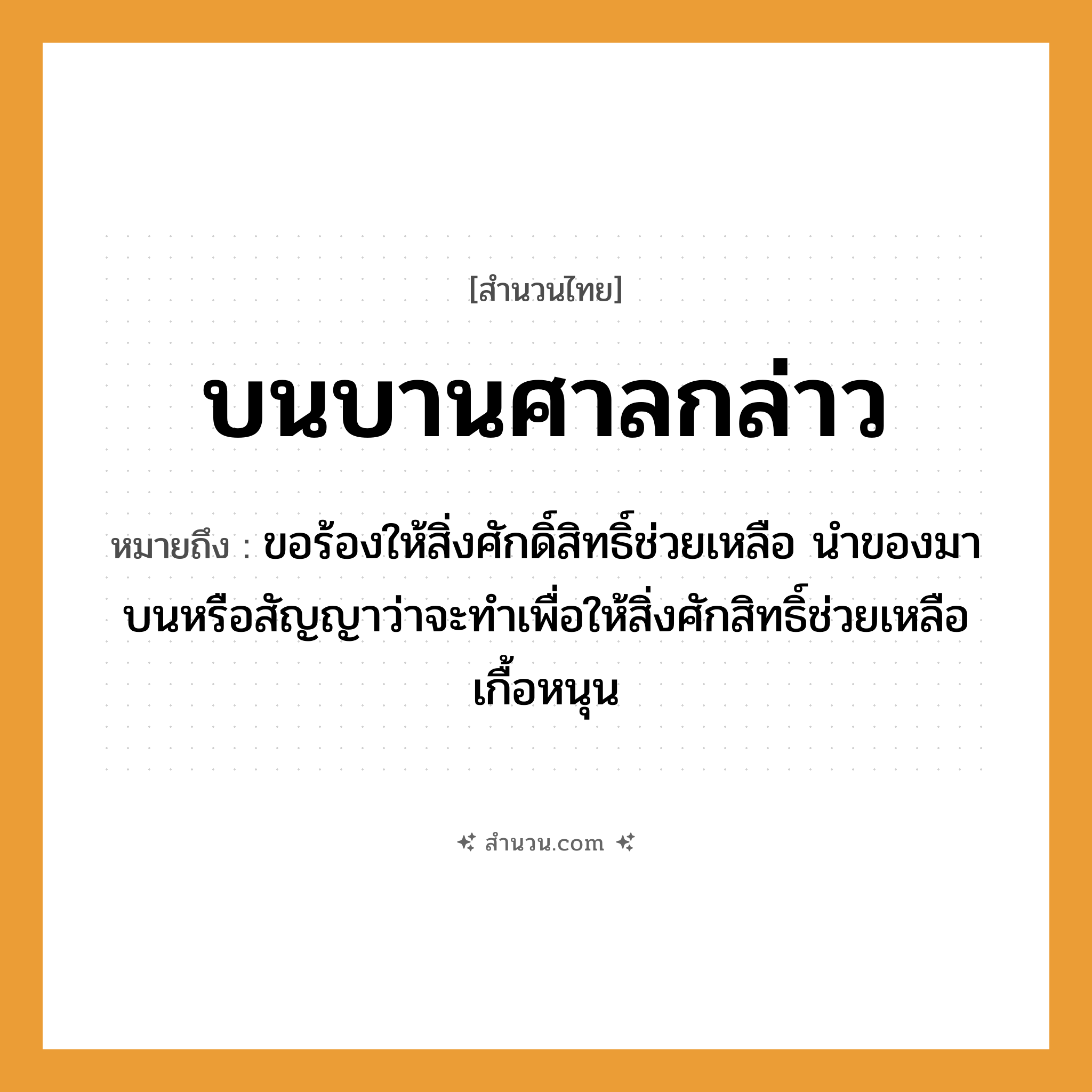 สำนวนไทย: บนบานศาลกล่าว หมายถึง?, หมายถึง ขอร้องให้สิ่งศักดิ์สิทธิ์ช่วยเหลือ นำของมาบนหรือสัญญาว่าจะทำเพื่อให้สิ่งศักสิทธิ์ช่วยเหลือเกื้อหนุน