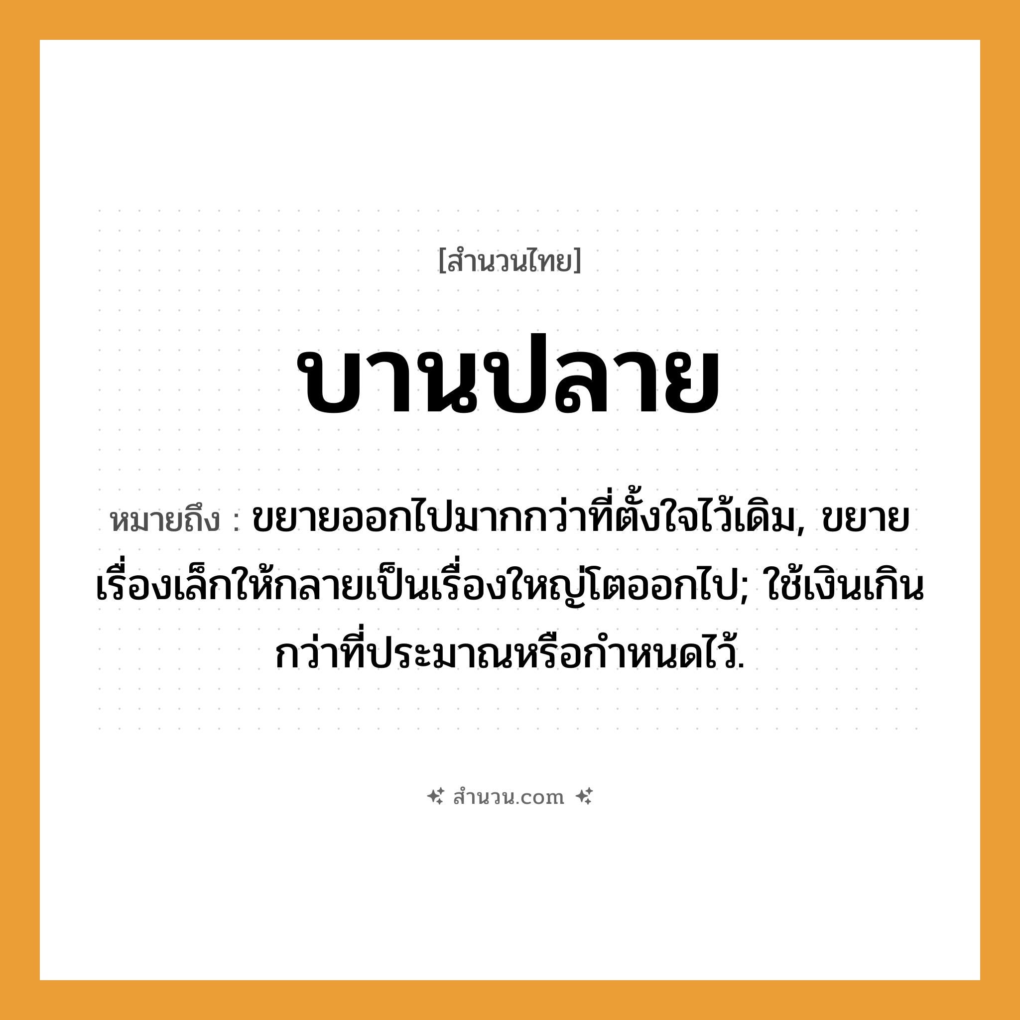 สำนวนไทย: บานปลาย หมายถึง?, หมายถึง ขยายออกไปมากกว่าที่ตั้งใจไว้เดิม, ขยายเรื่องเล็กให้กลายเป็นเรื่องใหญ่โตออกไป; ใช้เงินเกินกว่าที่ประมาณหรือกําหนดไว้.