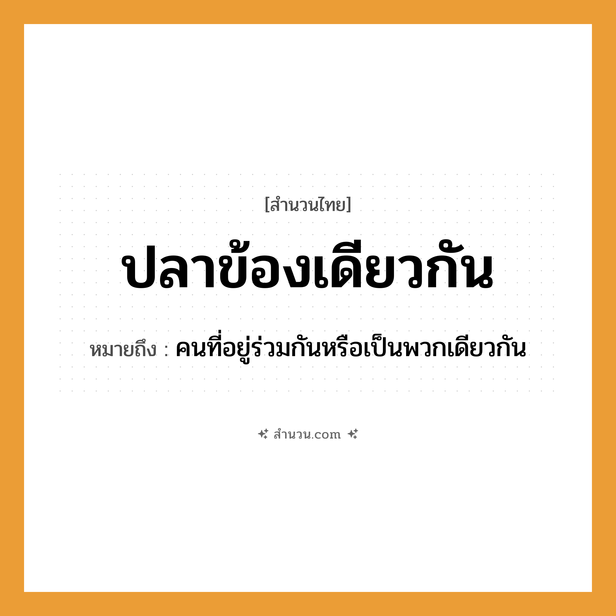 สำนวนไทย: ปลาข้องเดียวกัน หมายถึง?, หมายถึง คนที่อยู่ร่วมกันหรือเป็นพวกเดียวกัน สัตว์ ปลา สิ่งของ ข้อง หมวด สำนวนไทย