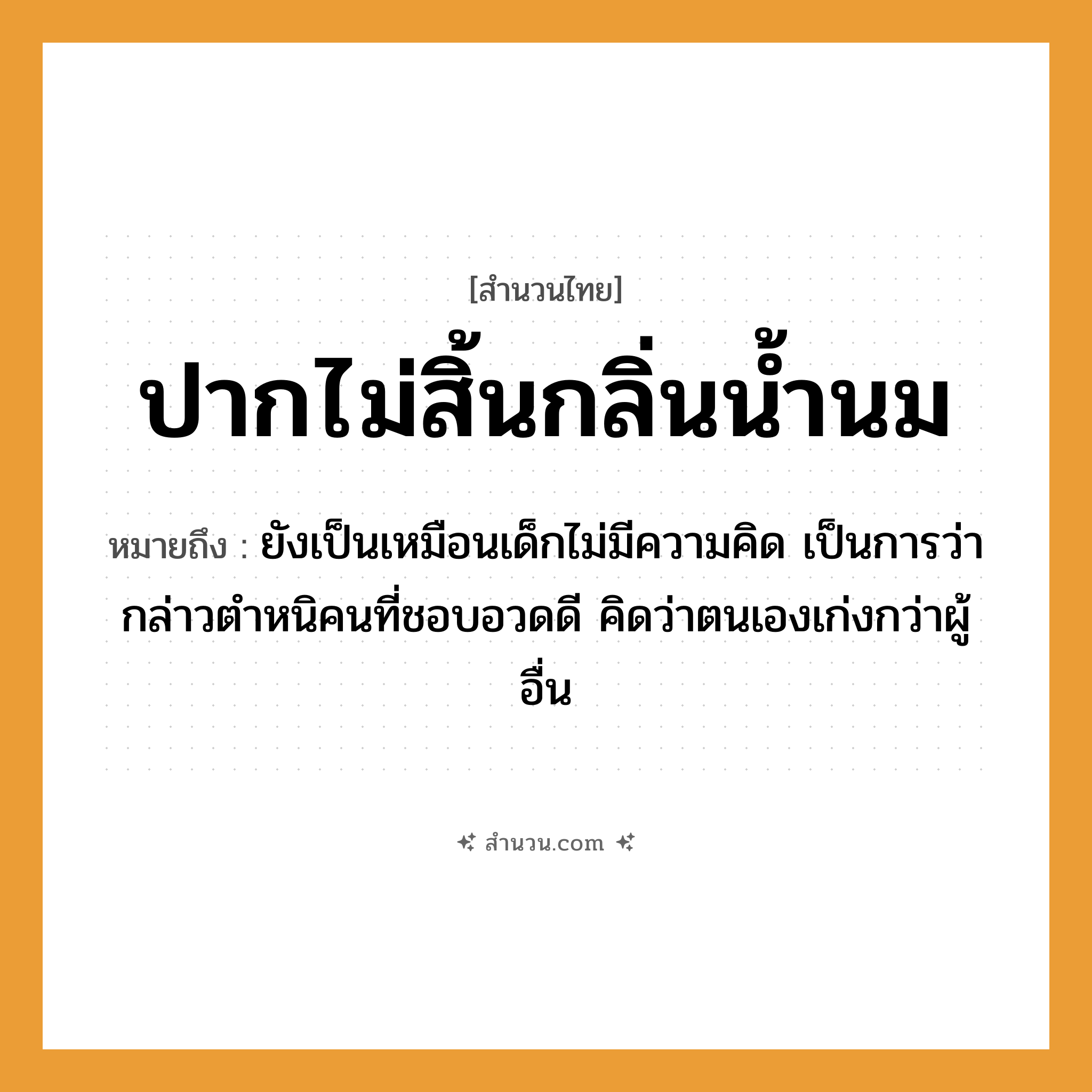 สำนวนไทย: ปากไม่สิ้นกลิ่นน้ำนม หมายถึง?, หมายถึง ยังเป็นเหมือนเด็กไม่มีความคิด หมายเหตุ เป็นการว่ากล่าวตำหนิคนที่ชอบอวดดี คิดว่าตนเองเก่งกว่าผู้อื่น คำนาม คน
