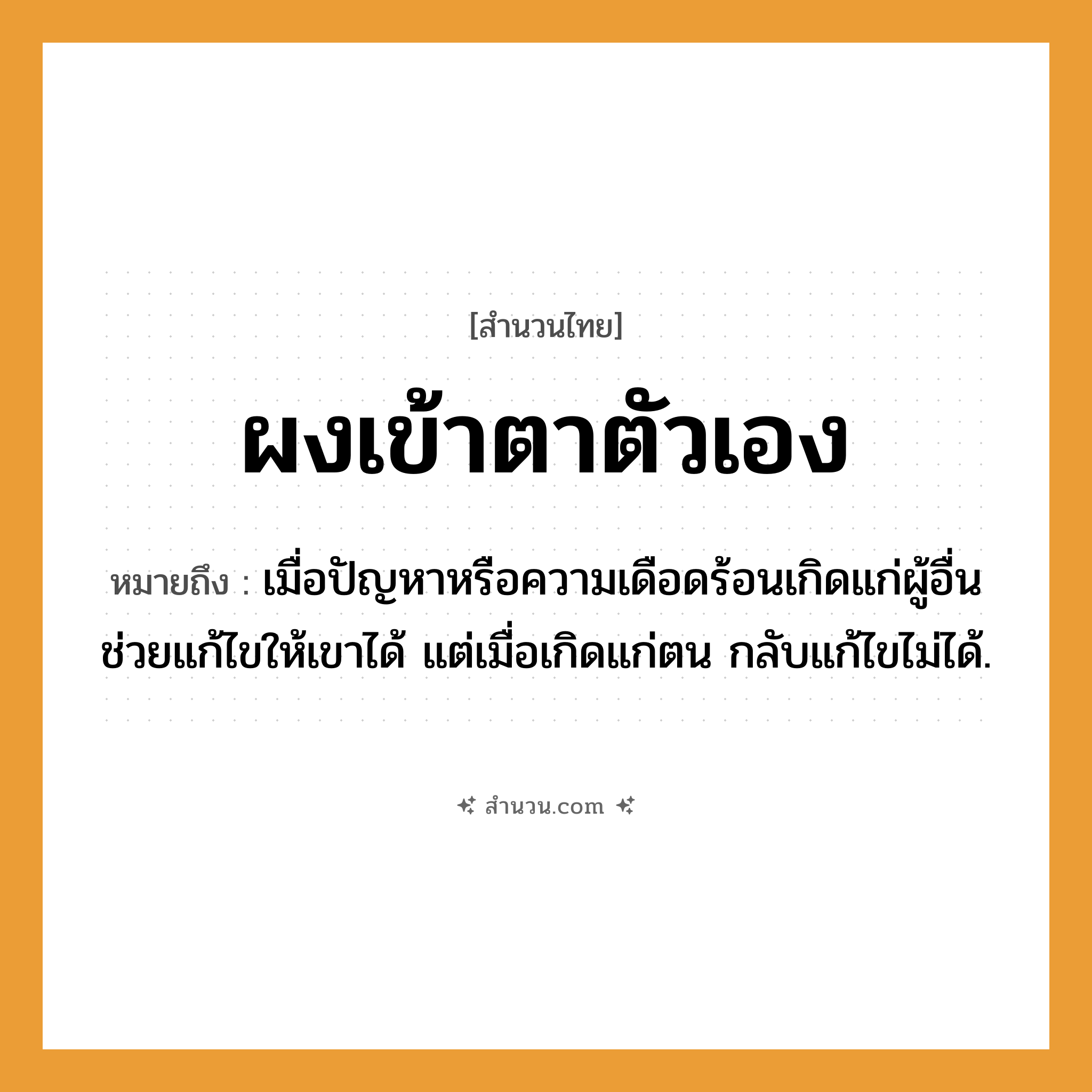 สำนวนไทย: ผงเข้าตาตัวเอง หมายถึง?, หมายถึง เมื่อปัญหาหรือความเดือดร้อนเกิดแก่ผู้อื่น ช่วยแก้ไขให้เขาได้ แต่เมื่อเกิดแก่ตน กลับแก้ไขไม่ได้.