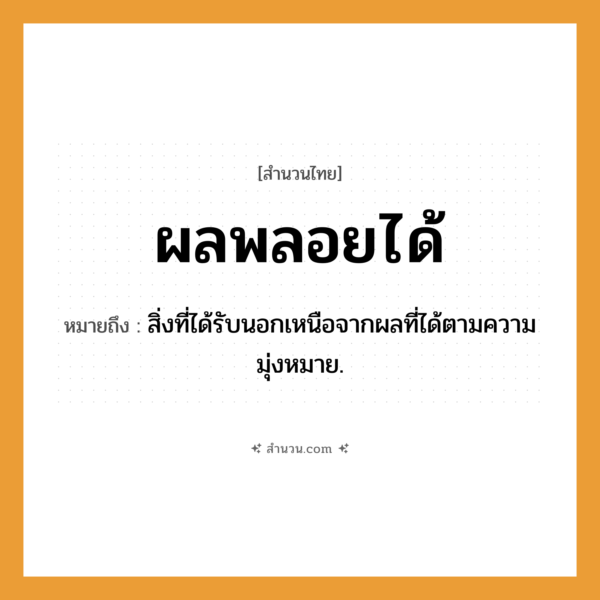 สำนวนไทย: ผลพลอยได้ หมายถึง?, หมายถึง สิ่งที่ได้รับนอกเหนือจากผลที่ได้ตามความมุ่งหมาย.