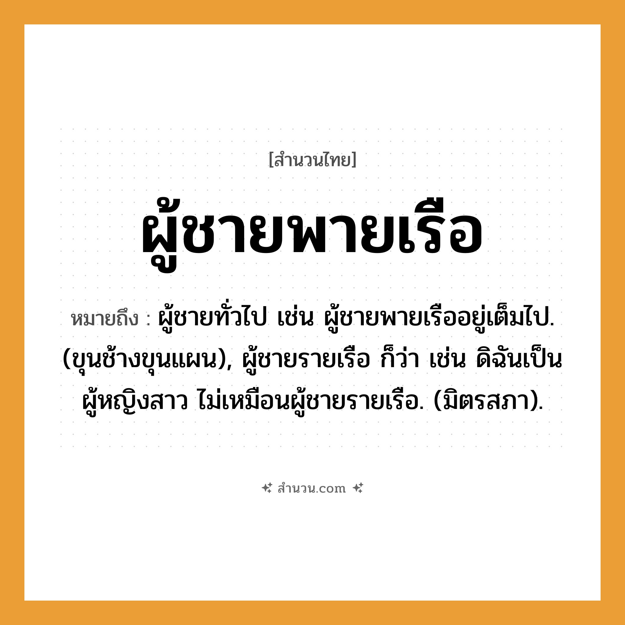 สำนวนไทย: ผู้ชายพายเรือ หมายถึง?, หมายถึง ผู้ชายทั่วไป เช่น ผู้ชายพายเรืออยู่เต็มไป. (ขุนช้างขุนแผน), ผู้ชายรายเรือ ก็ว่า เช่น ดิฉันเป็นผู้หญิงสาว ไม่เหมือนผู้ชายรายเรือ. (มิตรสภา). ยานพาหนะ เรือ สัตว์ ช้าง
