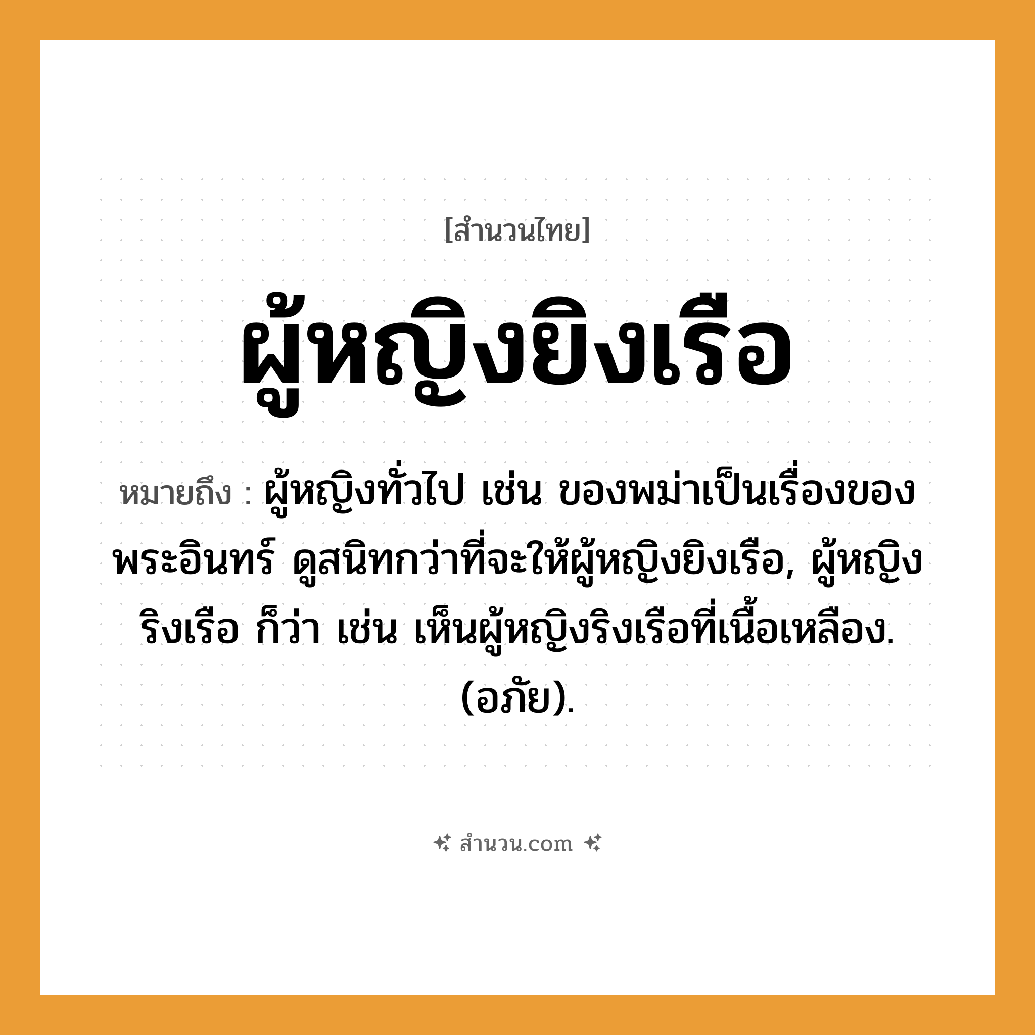 สำนวนไทย: ผู้หญิงยิงเรือ หมายถึง?, หมายถึง ผู้หญิงทั่วไป เช่น ของพม่าเป็นเรื่องของพระอินทร์ ดูสนิทกว่าที่จะให้ผู้หญิงยิงเรือ, ผู้หญิงริงเรือ ก็ว่า เช่น เห็นผู้หญิงริงเรือที่เนื้อเหลือง. (อภัย). คำนาม พระ อาชีพ พระ อวัยวะ เนื้อ