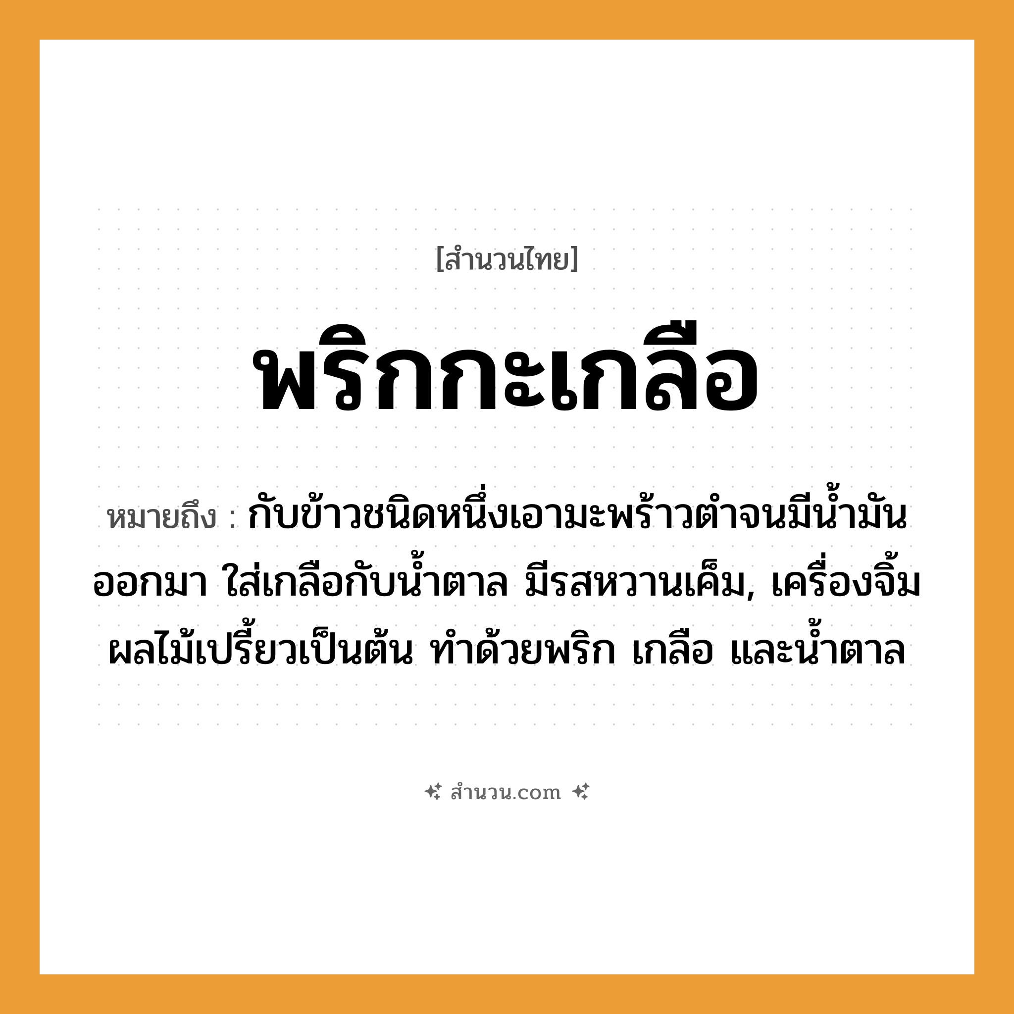 สำนวนไทย: พริกกะเกลือ หมายถึง?, หมายถึง กับข้าวชนิดหนึ่งเอามะพร้าวตําจนมีนํ้ามันออกมา ใส่เกลือกับนํ้าตาล มีรสหวานเค็ม, เครื่องจิ้มผลไม้เปรี้ยวเป็นต้น ทำด้วยพริก เกลือ และน้ำตาล อาหาร เกลือ, พริก