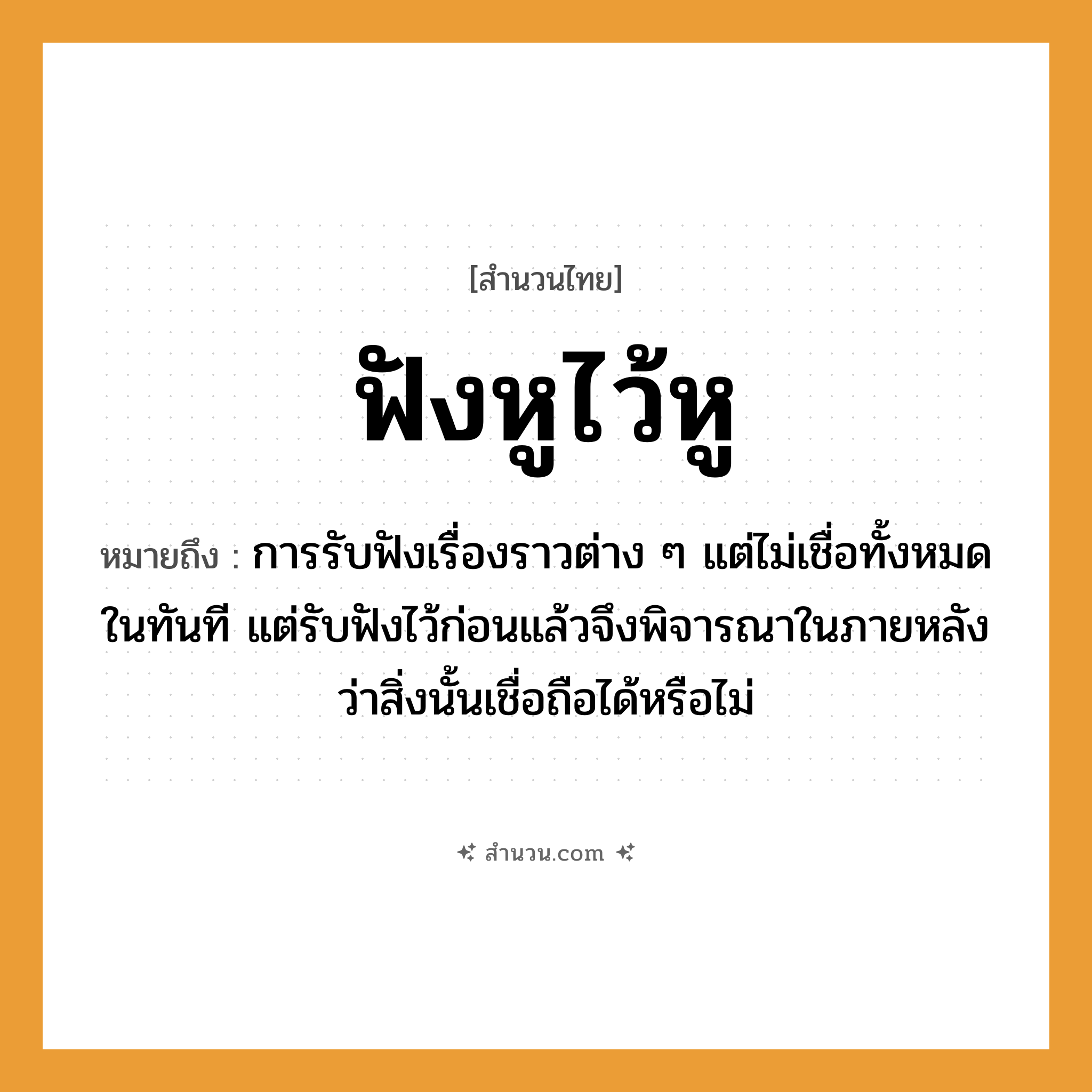 สำนวนไทย: ฟังหูไว้หู หมายถึง?, หมายถึง การรับฟังเรื่องราวต่าง ๆ แต่ไม่เชื่อทั้งหมดในทันที แต่รับฟังไว้ก่อนแล้วจึงพิจารณาในภายหลังว่าสิ่งนั้นเชื่อถือได้หรือไม่