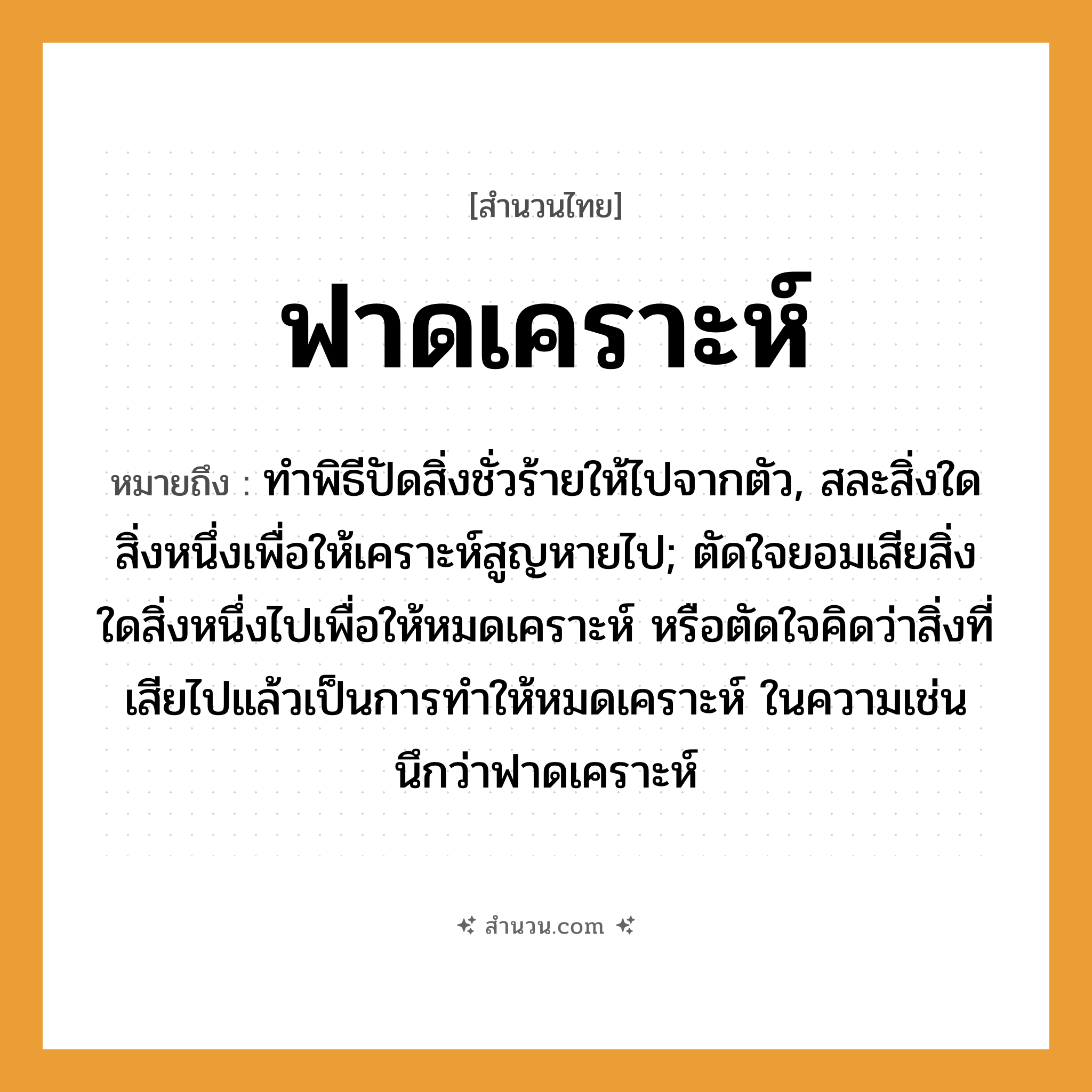 สำนวนไทย: ฟาดเคราะห์ หมายถึง?, หมายถึง ทําพิธีปัดสิ่งชั่วร้ายให้ไปจากตัว, สละสิ่งใดสิ่งหนึ่งเพื่อให้เคราะห์สูญหายไป; ตัดใจยอมเสียสิ่งใดสิ่งหนึ่งไปเพื่อให้หมดเคราะห์ หรือตัดใจคิดว่าสิ่งที่เสียไปแล้วเป็นการทำให้หมดเคราะห์ ในความเช่น นึกว่าฟาดเคราะห์ อวัยวะ ตัว