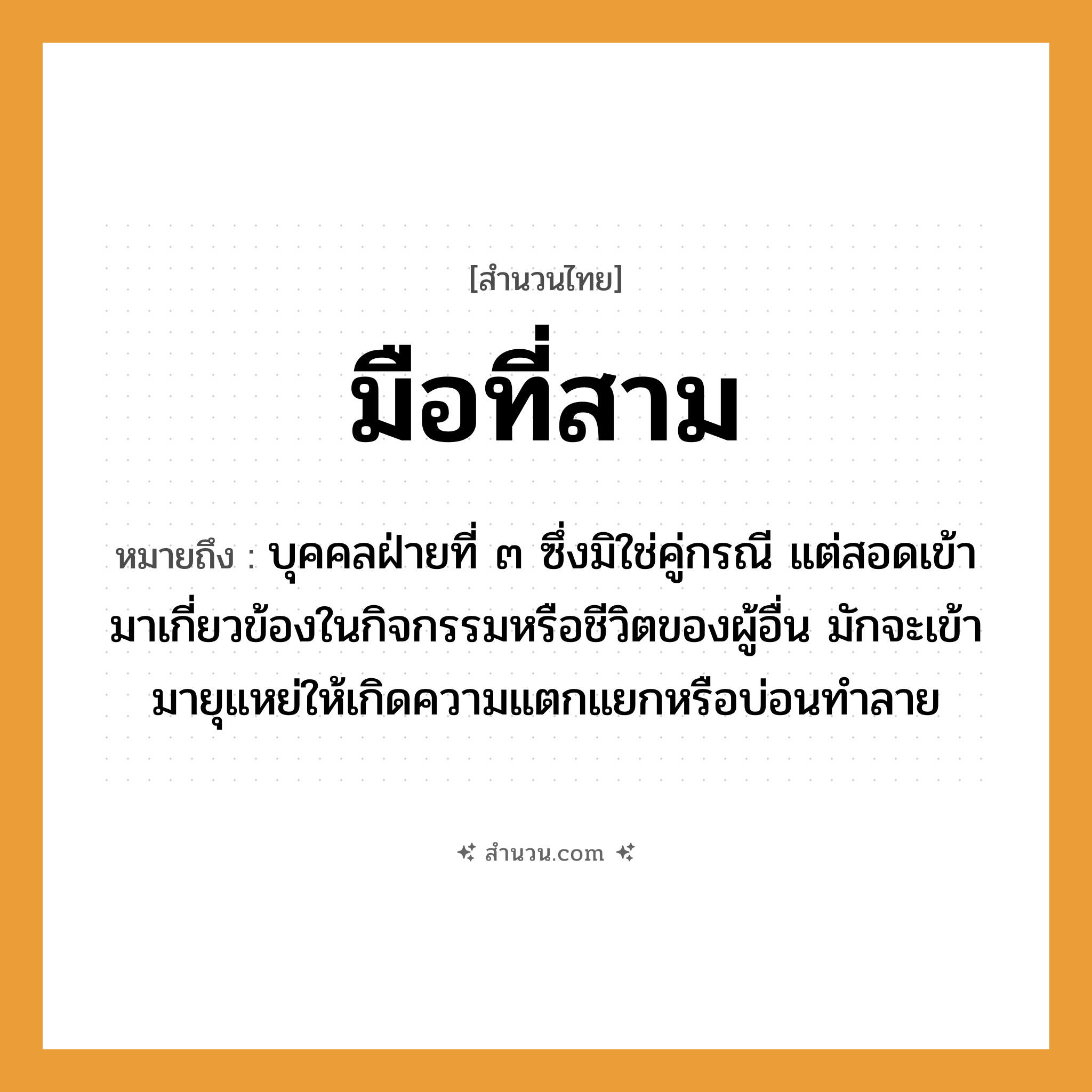 สำนวนไทย: มือที่สาม หมายถึง?, หมายถึง บุคคลฝ่ายที่ ๓ ซึ่งมิใช่คู่กรณี แต่สอดเข้ามาเกี่ยวข้องในกิจกรรมหรือชีวิตของผู้อื่น มักจะเข้ามายุแหย่ให้เกิดความแตกแยกหรือบ่อนทำลาย