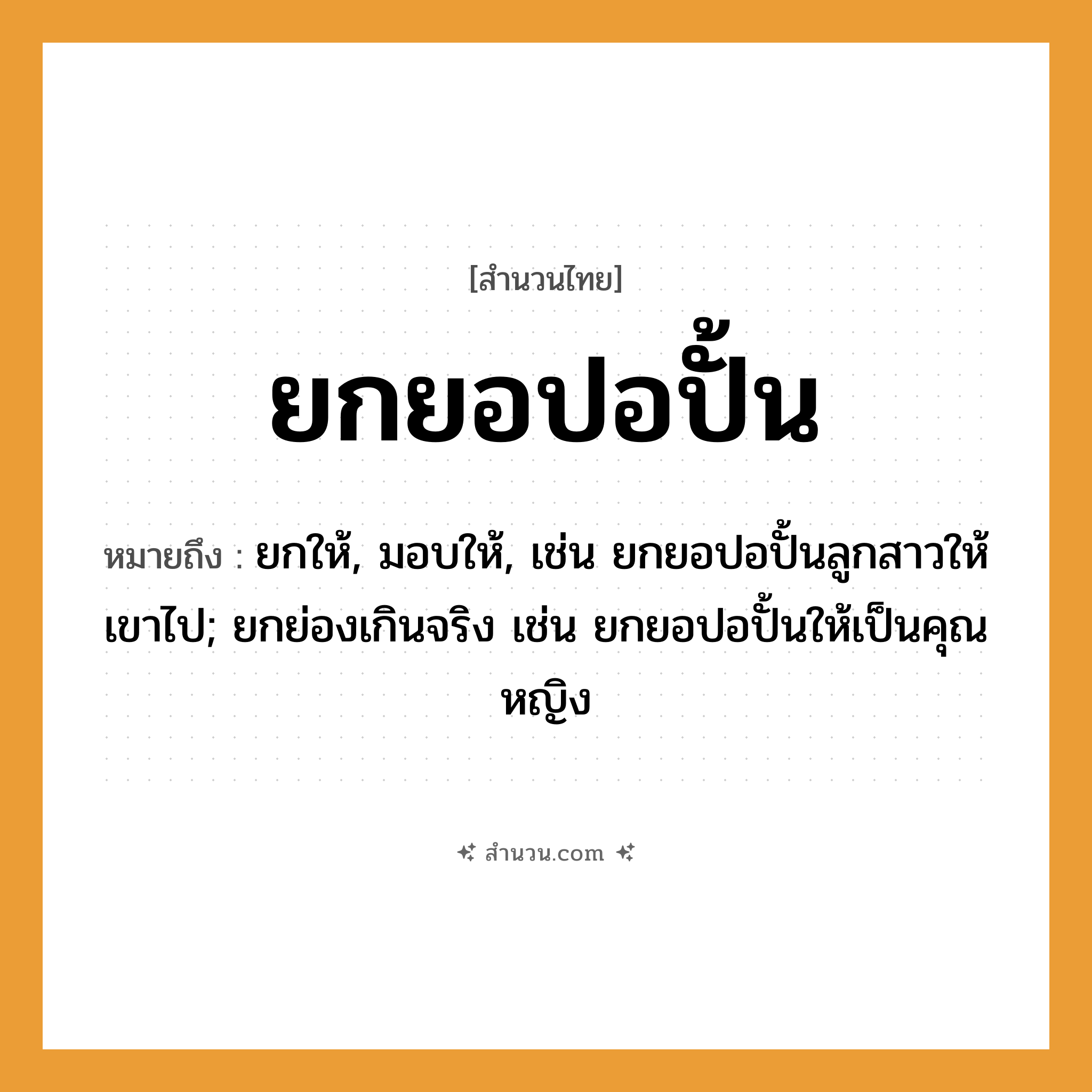 สำนวนไทย: ยกยอปอปั้น หมายถึง?, หมายถึง ยกให้, มอบให้, เช่น ยกยอปอปั้นลูกสาวให้เขาไป; ยกย่องเกินจริง เช่น ยกยอปอปั้นให้เป็นคุณหญิง
