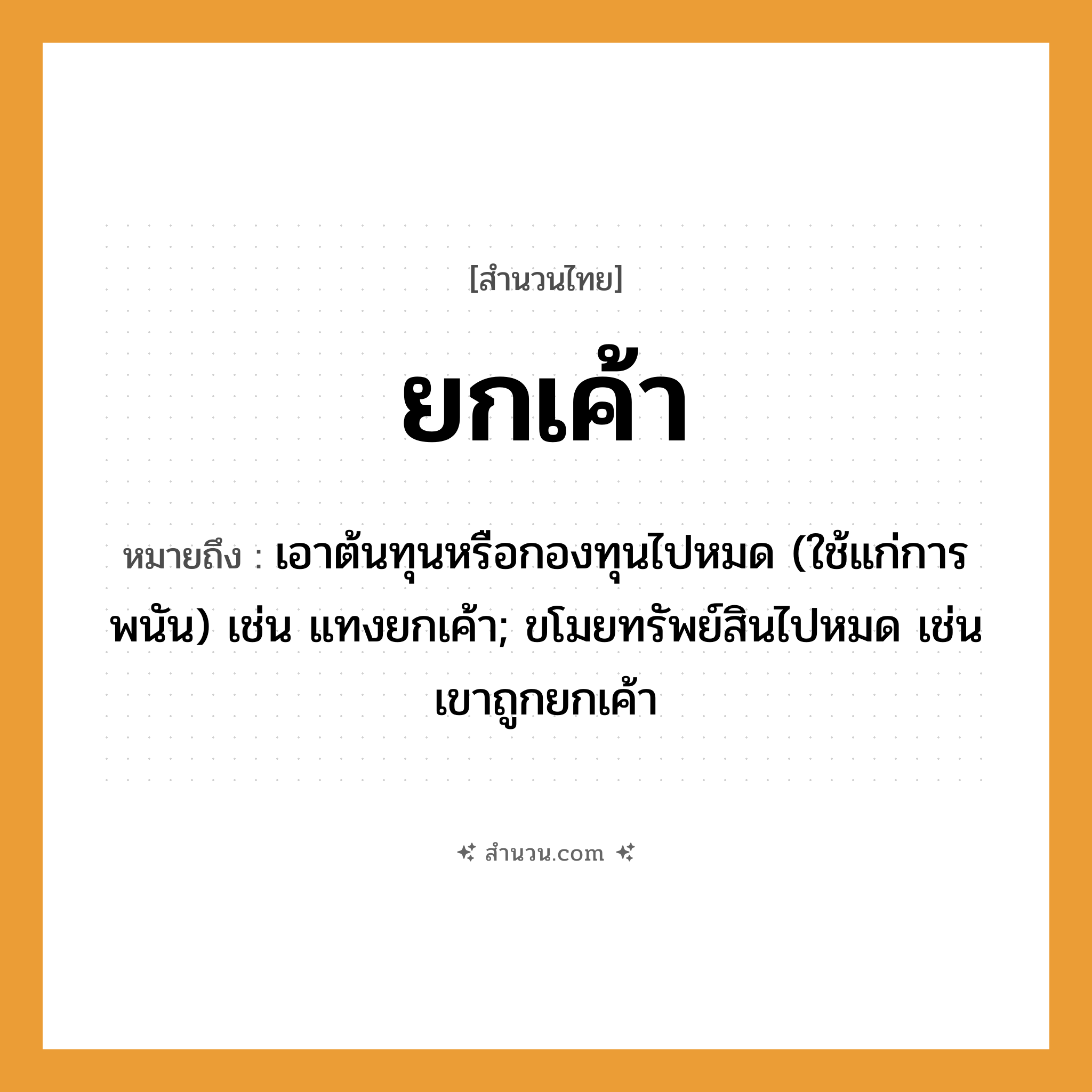 สำนวนไทย: ยกเค้า หมายถึง?, หมายถึง เอาต้นทุนหรือกองทุนไปหมด (ใช้แก่การพนัน) เช่น แทงยกเค้า; ขโมยทรัพย์สินไปหมด เช่น เขาถูกยกเค้า