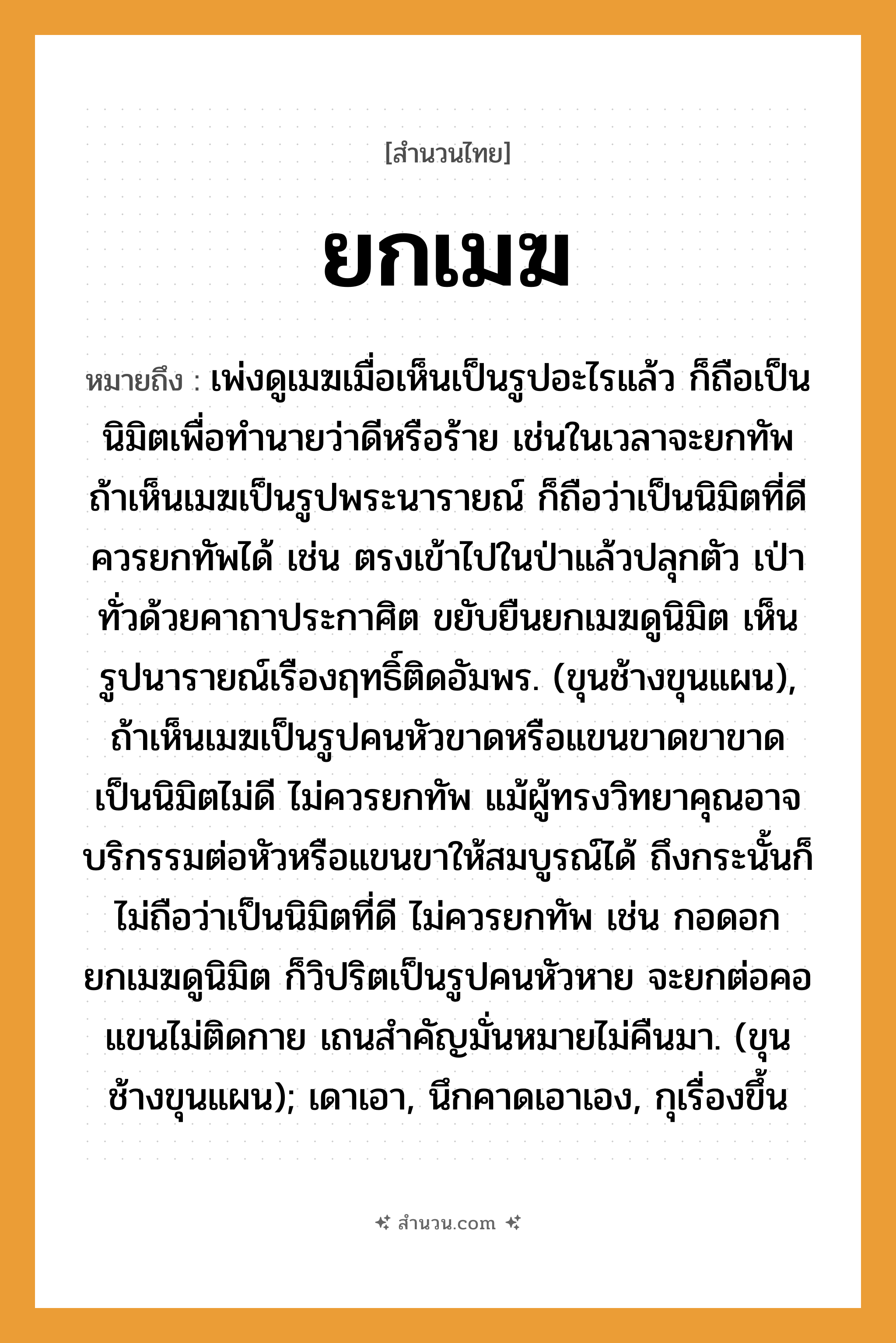สำนวนไทย: ยกเมฆ หมายถึง?, หมายถึง เพ่งดูเมฆเมื่อเห็นเป็นรูปอะไรแล้ว ก็ถือเป็นนิมิตเพื่อทำนายว่าดีหรือร้าย หมายเหตุ เช่นในเวลาจะยกทัพ ถ้าเห็นเมฆเป็นรูปพระนารายณ์ ก็ถือว่าเป็นนิมิตที่ดี ควรยกทัพได้ เช่น ตรงเข้าไปในป่าแล้วปลุกตัว เป่าทั่วด้วยคาถาประกาศิต ขยับยืนยกเมฆดูนิมิต เห็นรูปนารายณ์เรืองฤทธิ์ติดอัมพร. (ขุนช้างขุนแผน), ถ้าเห็นเมฆเป็นรูปคนหัวขาดหรือแขนขาดขาขาด เป็นนิมิตไม่ดี ไม่ควรยกทัพ แม้ผู้ทรงวิทยาคุณอาจบริกรรมต่อหัวหรือแขนขาให้สมบูรณ์ได้ ถึงกระนั้นก็ไม่ถือว่าเป็นนิมิตที่ดี ไม่ควรยกทัพ เช่น กอดอกยกเมฆดูนิมิต ก็วิปริตเป็นรูปคนหัวหาย จะยกต่อคอแขนไม่ติดกาย เถนสำคัญมั่นหมายไม่คืนมา. (ขุนช้างขุนแผน); เดาเอา, นึกคาดเอาเอง, กุเรื่องขึ้น สัตว์ ช้าง อวัยวะ ตัว, ขา, คอ
