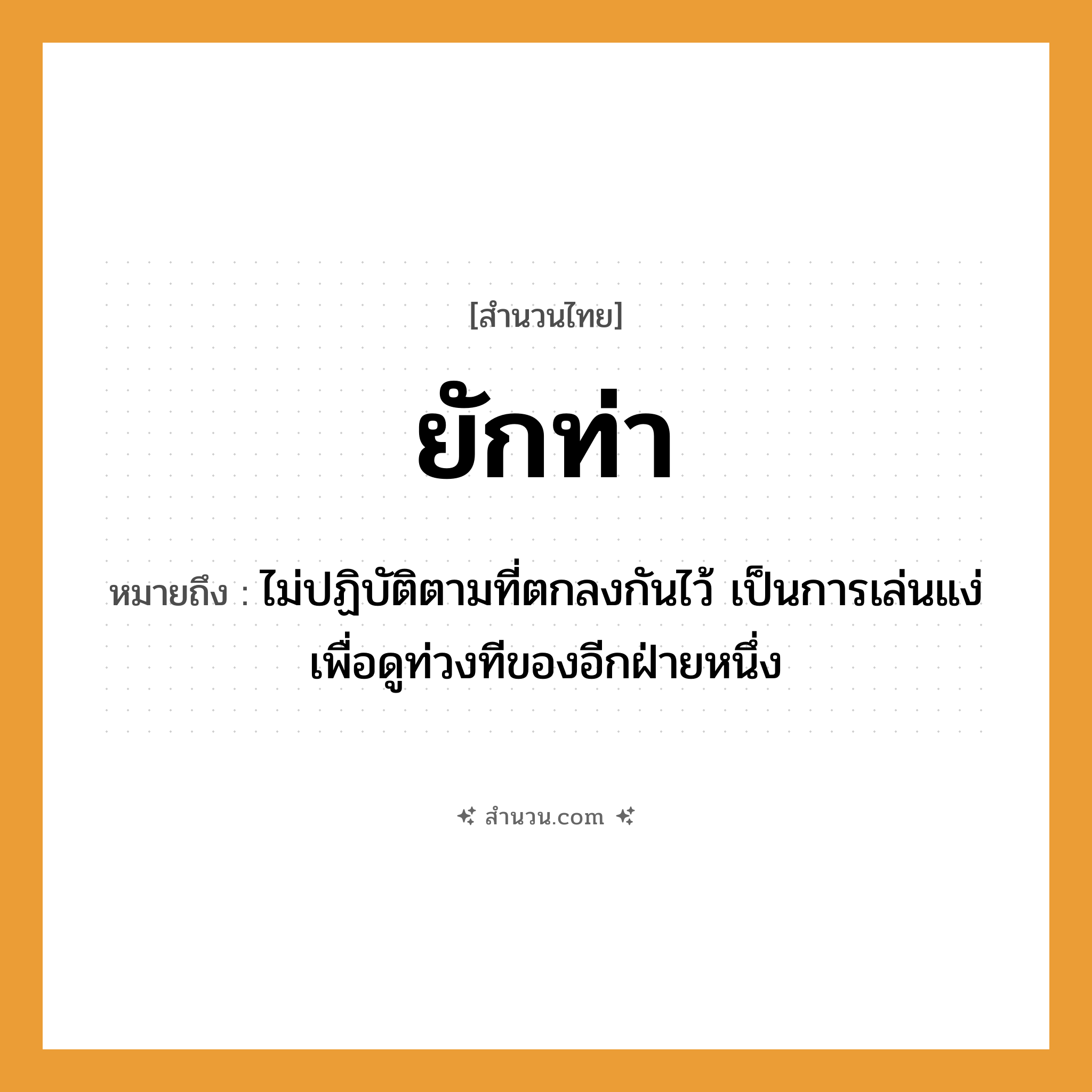 สำนวนไทย: ยักท่า หมายถึง?, หมายถึง ไม่ปฏิบัติตามที่ตกลงกันไว้ เป็นการเล่นแง่เพื่อดูท่วงทีของอีกฝ่ายหนึ่ง