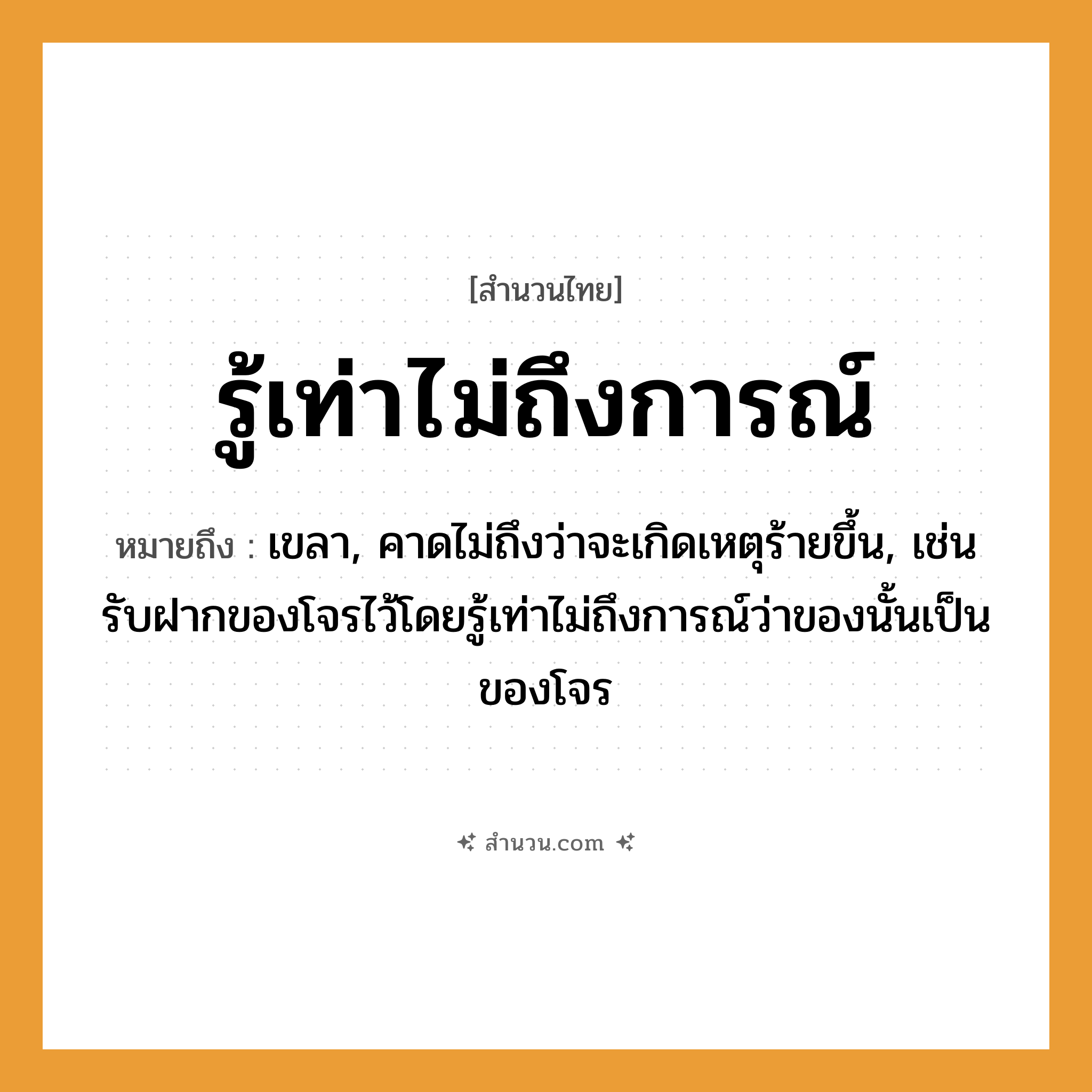 สำนวนไทย: รู้เท่าไม่ถึงการณ์ หมายถึง?, หมายถึง เขลา, คาดไม่ถึงว่าจะเกิดเหตุร้ายขึ้น, เช่น รับฝากของโจรไว้โดยรู้เท่าไม่ถึงการณ์ว่าของนั้นเป็นของโจร