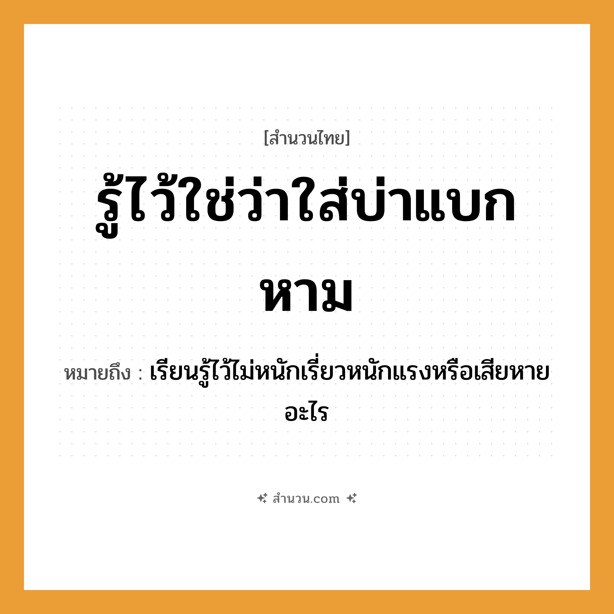 สำนวนไทย: รู้ไว้ใช่ว่าใส่บ่าแบกหาม หมายถึง?, หมายถึง เรียนรู้ไว้ไม่หนักเรี่ยวหนักแรงหรือเสียหายอะไร