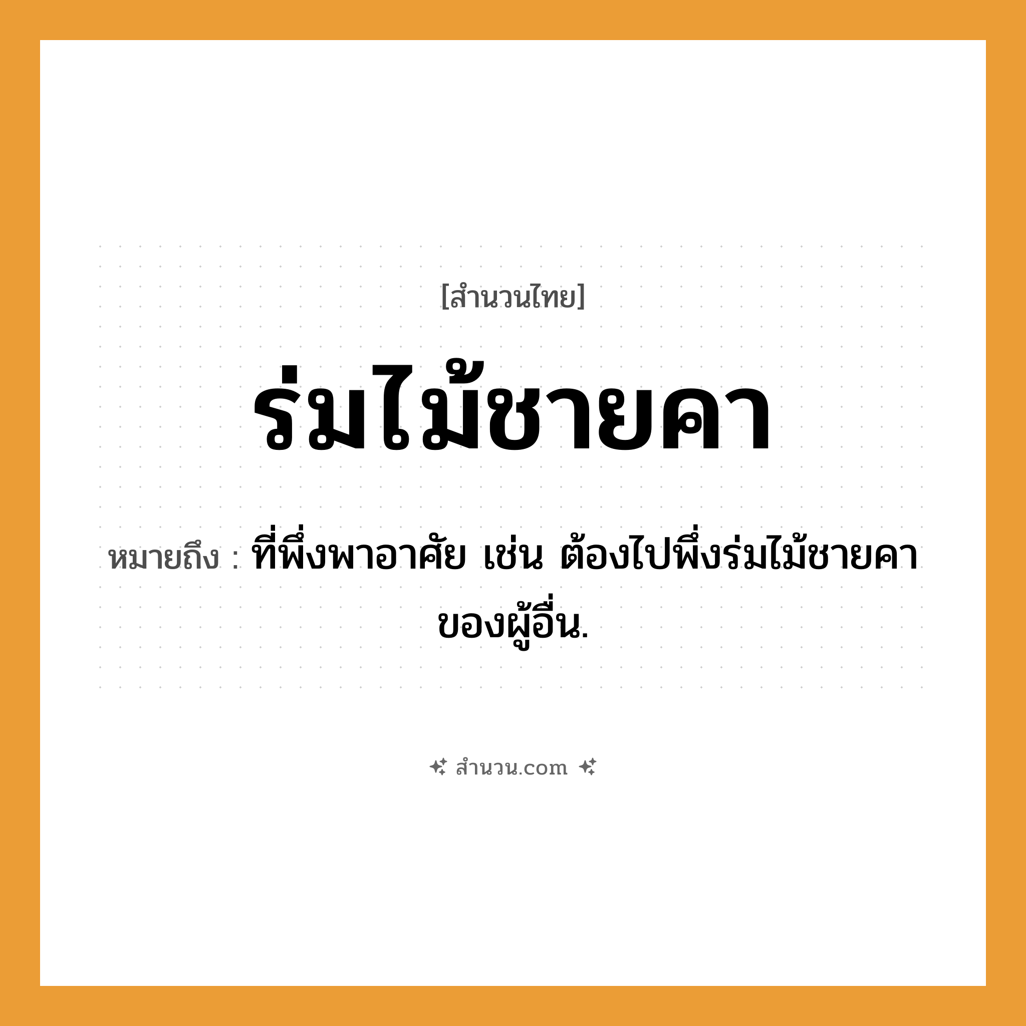 สำนวนไทย: ร่มไม้ชายคา หมายถึง?, หมายถึง ที่พึ่งพาอาศัย เช่น ต้องไปพึ่งร่มไม้ชายคาของผู้อื่น.