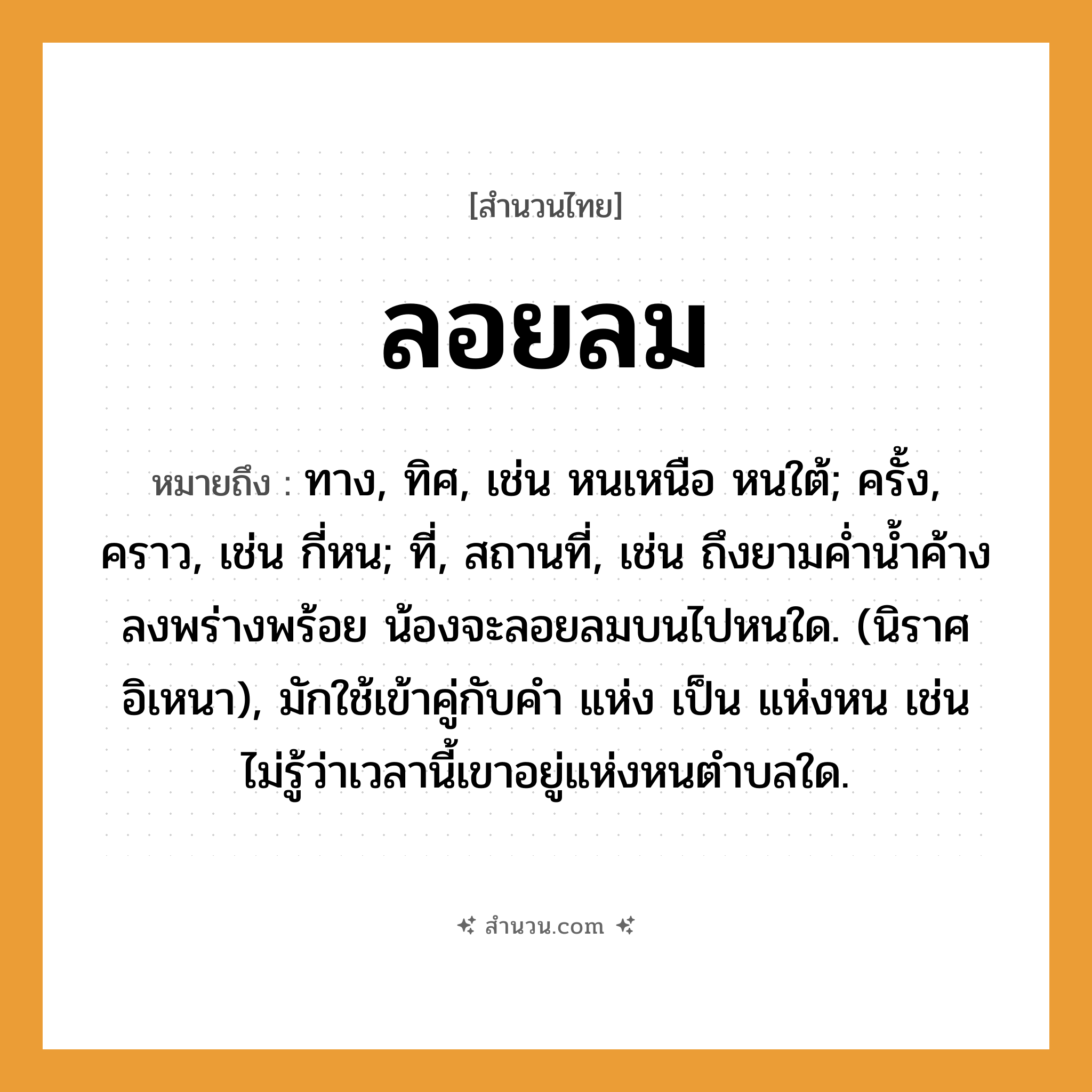 สำนวนไทย: ลอยลม หมายถึง?, หมายถึง ทาง, ทิศ, เช่น หนเหนือ หนใต้; ครั้ง, คราว, เช่น กี่หน; ที่, สถานที่, เช่น ถึงยามค่ำน้ำค้างลงพร่างพร้อย น้องจะลอยลมบนไปหนใด. (นิราศอิเหนา), มักใช้เข้าคู่กับคำ แห่ง เป็น แห่งหน เช่น ไม่รู้ว่าเวลานี้เขาอยู่แห่งหนตำบลใด. ครอบครัว น้อง