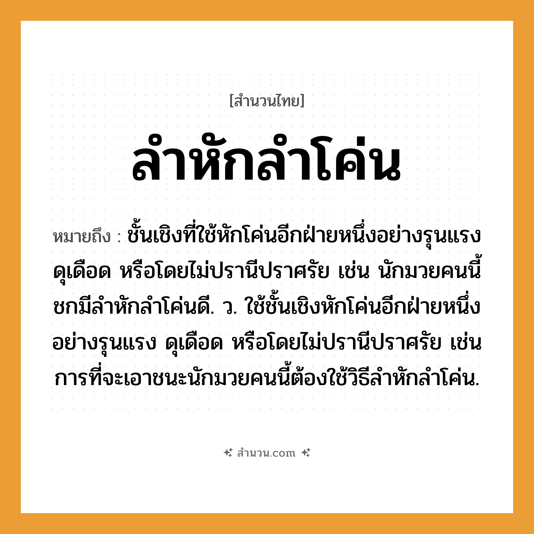 สำนวนไทย: ลำหักลำโค่น หมายถึง?, หมายถึง ชั้นเชิงที่ใช้หักโค่นอีกฝ่ายหนึ่งอย่างรุนแรง ดุเดือด หรือโดยไม่ปรานีปราศรัย เช่น นักมวยคนนี้ชกมีลำหักลำโค่นดี. ว. ใช้ชั้นเชิงหักโค่นอีกฝ่ายหนึ่งอย่างรุนแรง ดุเดือด หรือโดยไม่ปรานีปราศรัย เช่น การที่จะเอาชนะนักมวยคนนี้ต้องใช้วิธีลำหักลำโค่น. คำนาม คน