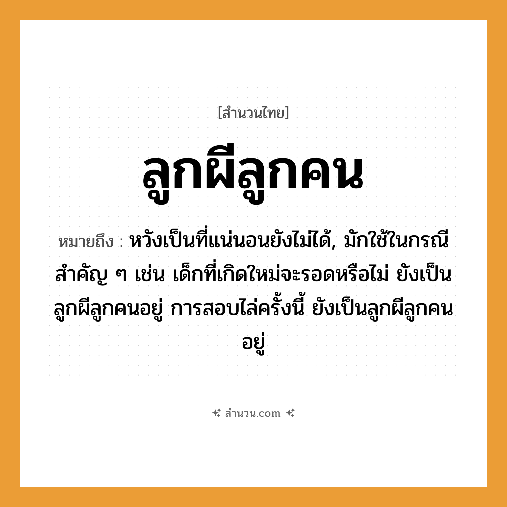สำนวนไทย: ลูกผีลูกคน หมายถึง?, หมายถึง หวังเป็นที่แน่นอนยังไม่ได้, มักใช้ในกรณีสำคัญ ๆ เช่น เด็กที่เกิดใหม่จะรอดหรือไม่ ยังเป็นลูกผีลูกคนอยู่ การสอบไล่ครั้งนี้ ยังเป็นลูกผีลูกคนอยู่