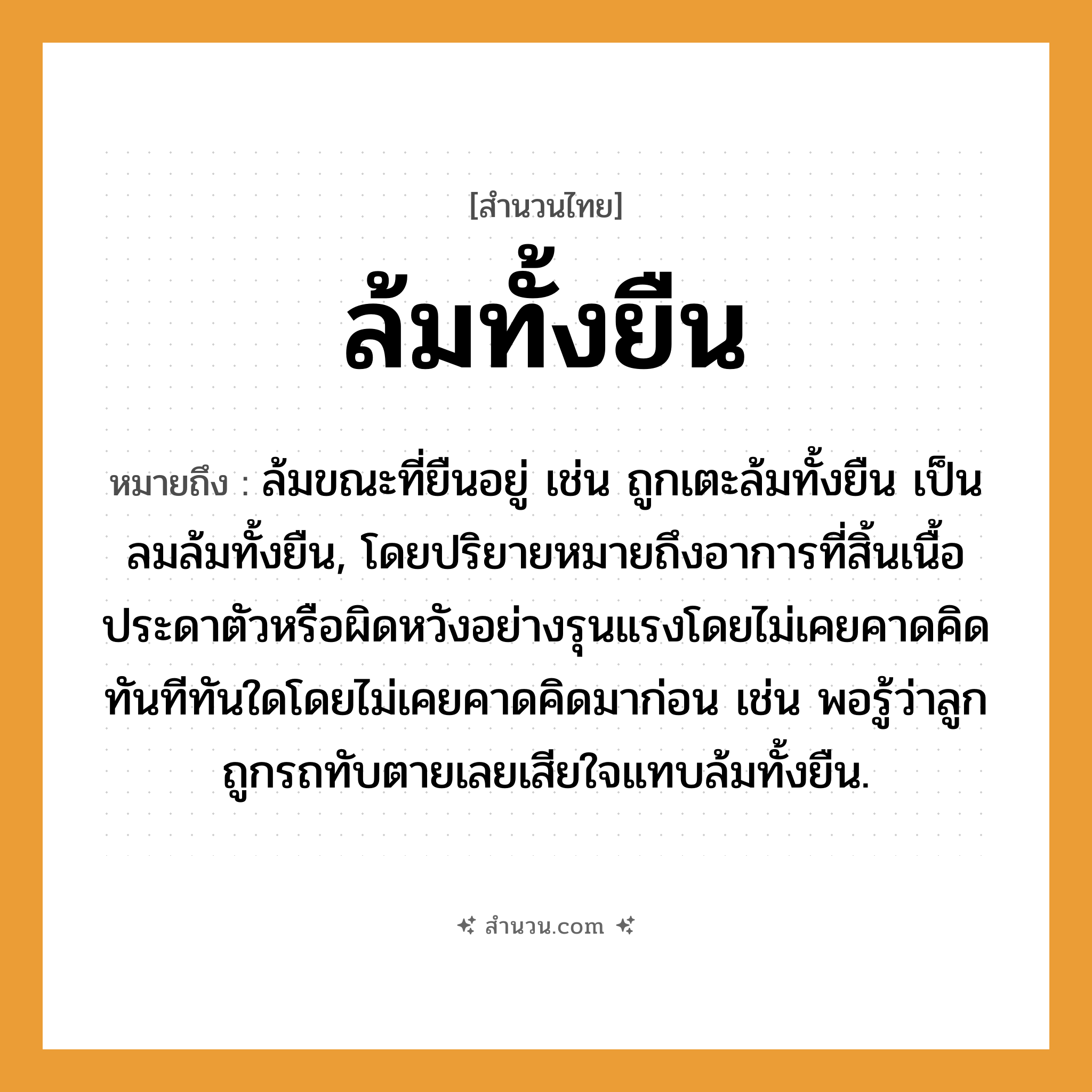สำนวนไทย: ล้มทั้งยืน หมายถึง?, หมายถึง ล้มขณะที่ยืนอยู่ เช่น ถูกเตะล้มทั้งยืน เป็นลมล้มทั้งยืน, โดยปริยายหมายถึงอาการที่สิ้นเนื้อประดาตัวหรือผิดหวังอย่างรุนแรงโดยไม่เคยคาดคิด ทันทีทันใดโดยไม่เคยคาดคิดมาก่อน เช่น พอรู้ว่าลูกถูกรถทับตายเลยเสียใจแทบล้มทั้งยืน. คำกริยา ตาย ครอบครัว ลูก ยานพาหนะ รถ