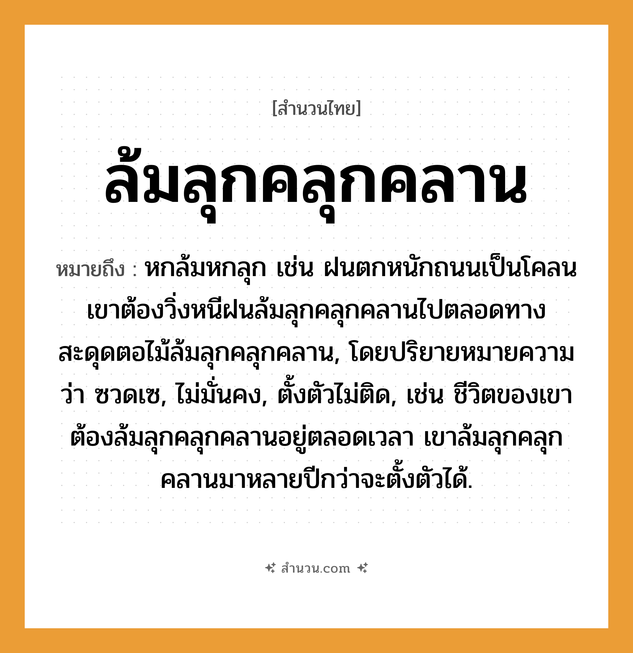 สำนวนไทย: ล้มลุกคลุกคลาน หมายถึง?, หมายถึง หกล้มหกลุก เช่น ฝนตกหนักถนนเป็นโคลน เขาต้องวิ่งหนีฝนล้มลุกคลุกคลานไปตลอดทาง สะดุดตอไม้ล้มลุกคลุกคลาน, โดยปริยายหมายความว่า ซวดเซ, ไม่มั่นคง, ตั้งตัวไม่ติด, เช่น ชีวิตของเขาต้องล้มลุกคลุกคลานอยู่ตลอดเวลา เขาล้มลุกคลุกคลานมาหลายปีกว่าจะตั้งตัวได้. ธรรมชาติ ฝน