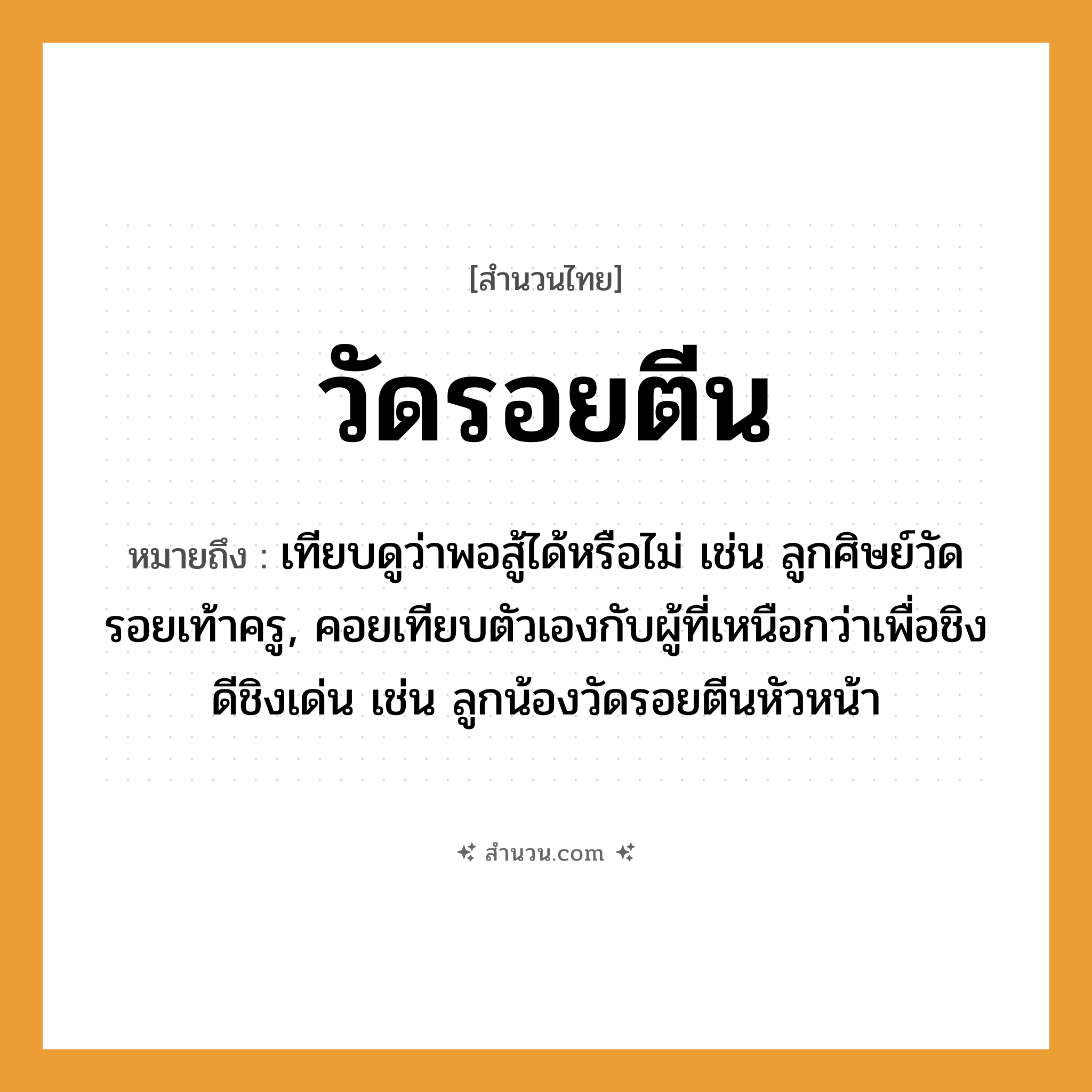 สำนวนไทย: วัดรอยตีน หมายถึง?, หมายถึง เทียบดูว่าพอสู้ได้หรือไม่ เช่น ลูกศิษย์วัดรอยเท้าครู, คอยเทียบตัวเองกับผู้ที่เหนือกว่าเพื่อชิงดีชิงเด่น เช่น ลูกน้องวัดรอยตีนหัวหน้า อาชีพ ครู คำกริยา สู้ คำนาม ครู