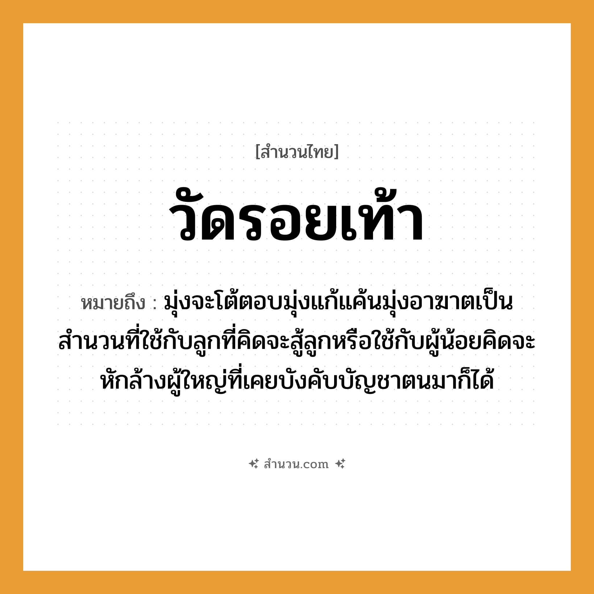 สำนวนไทย: วัดรอยเท้า หมายถึง?, หมายถึง มุ่งจะโต้ตอบมุ่งแก้แค้นมุ่งอาฆาตเป็นสำนวนที่ใช้กับลูกที่คิดจะสู้ลูกหรือใช้กับผู้น้อยคิดจะหักล้างผู้ใหญ่ที่เคยบังคับบัญชาตนมาก็ได้ คำนาม รอย อวัยวะ เท้า คำกริยา วัด หมวด สำนวนไทย