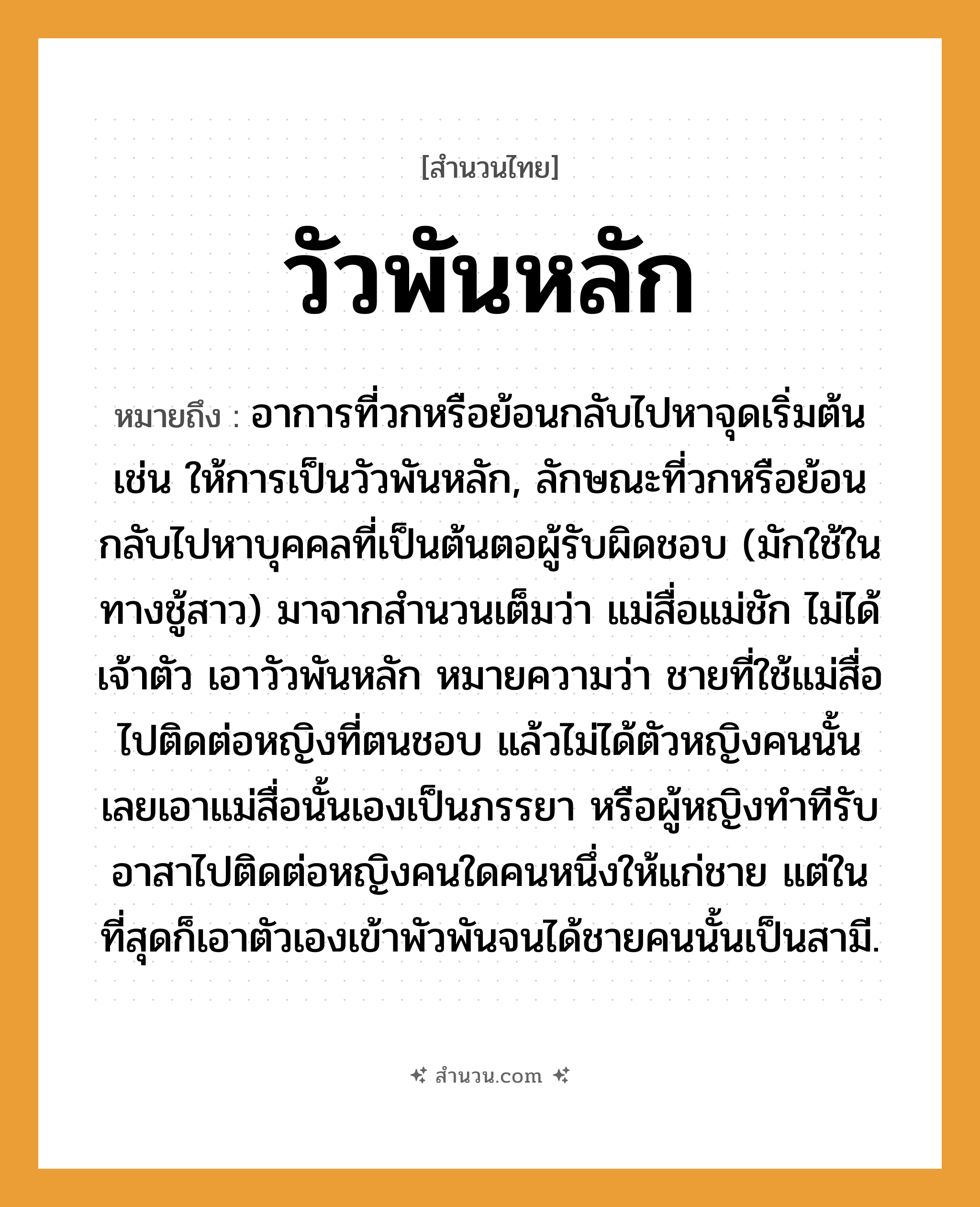 สำนวนไทย: วัวพันหลัก หมายถึง?, หมายถึง อาการที่วกหรือย้อนกลับไปหาจุดเริ่มต้น เช่น ให้การเป็นวัวพันหลัก, ลักษณะที่วกหรือย้อนกลับไปหาบุคคลที่เป็นต้นตอผู้รับผิดชอบ (มักใช้ในทางชู้สาว) มาจากสำนวนเต็มว่า แม่สื่อแม่ชัก ไม่ได้เจ้าตัว เอาวัวพันหลัก หมายความว่า ชายที่ใช้แม่สื่อไปติดต่อหญิงที่ตนชอบ แล้วไม่ได้ตัวหญิงคนนั้น เลยเอาแม่สื่อนั้นเองเป็นภรรยา หรือผู้หญิงทำทีรับอาสาไปติดต่อหญิงคนใดคนหนึ่งให้แก่ชาย แต่ในที่สุดก็เอาตัวเองเข้าพัวพันจนได้ชายคนนั้นเป็นสามี. สัตว์ วัว, หมา คำนาม ชาย, หญิง, คน