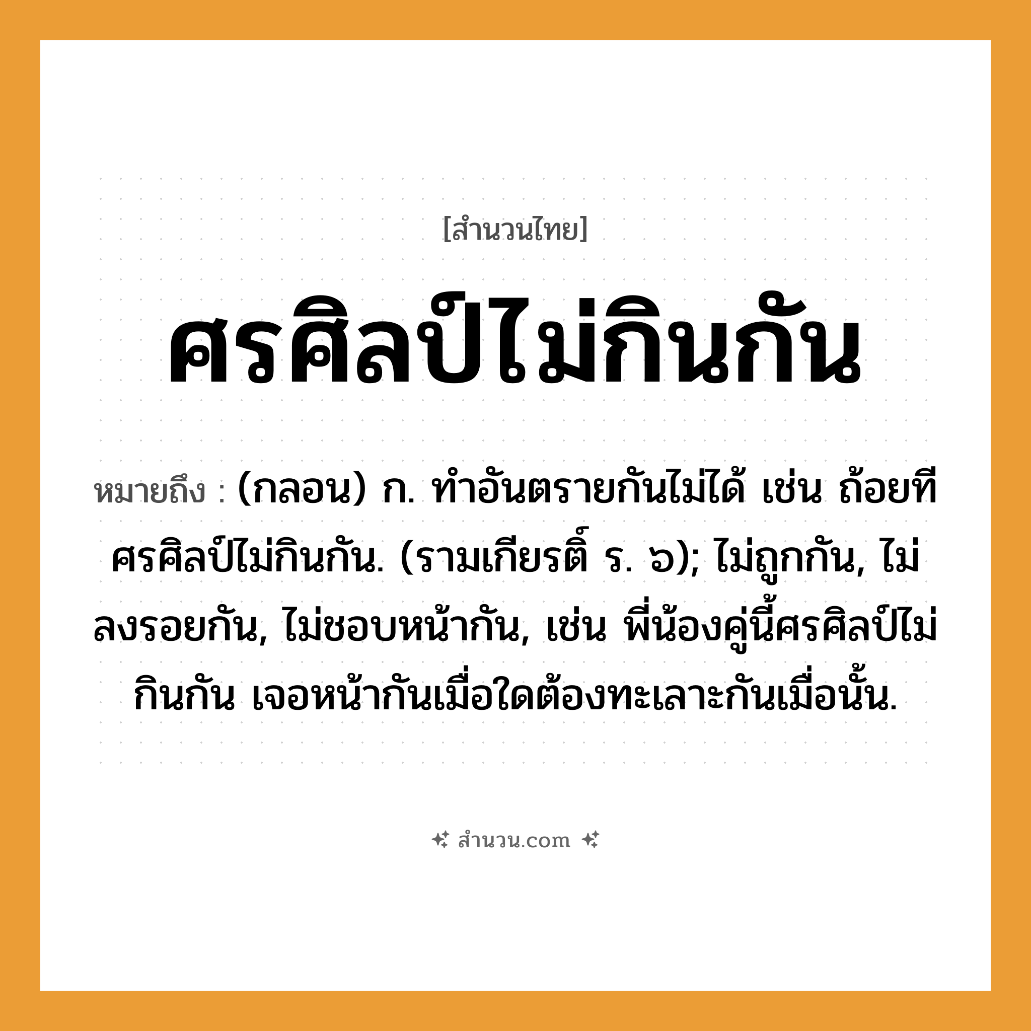 สำนวนไทย: ศรศิลป์ไม่กินกัน หมายถึง?, หมายถึง (กลอน) ก. ทําอันตรายกันไม่ได้ เช่น ถ้อยทีศรศิลป์ไม่กินกัน. (รามเกียรติ์ ร. ๖); ไม่ถูกกัน, ไม่ลงรอยกัน, ไม่ชอบหน้ากัน, เช่น พี่น้องคู่นี้ศรศิลป์ไม่กินกัน เจอหน้ากันเมื่อใดต้องทะเลาะกันเมื่อนั้น. อวัยวะ หน้า