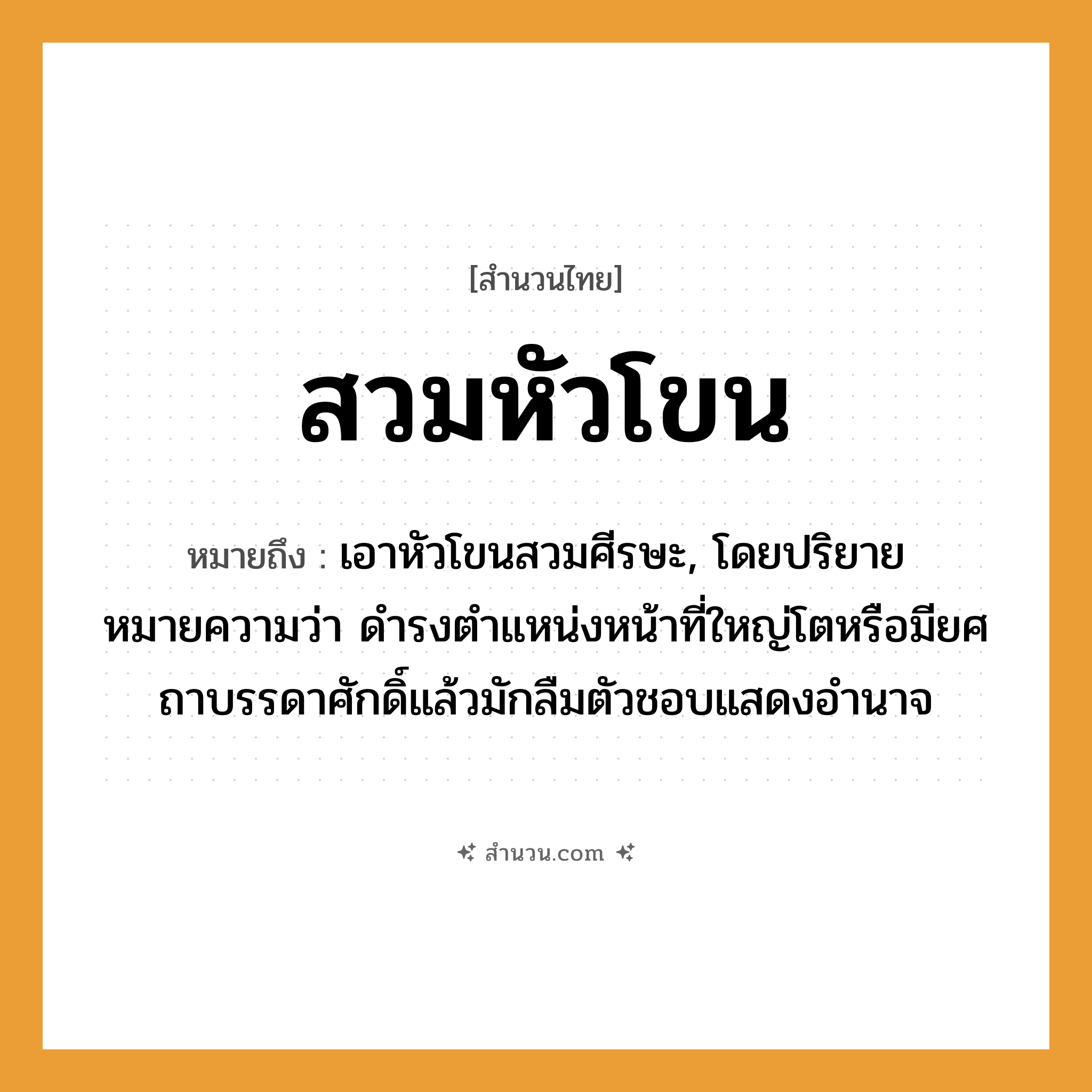 สำนวนไทย: สวมหัวโขน หมายถึง?, หมายถึง เอาหัวโขนสวมศีรษะ ที่มา โดยปริยายหมายความว่า ดำรงตำแหน่งหน้าที่ใหญ่โตหรือมียศถาบรรดาศักดิ์แล้วมักลืมตัวชอบแสดงอำนาจ