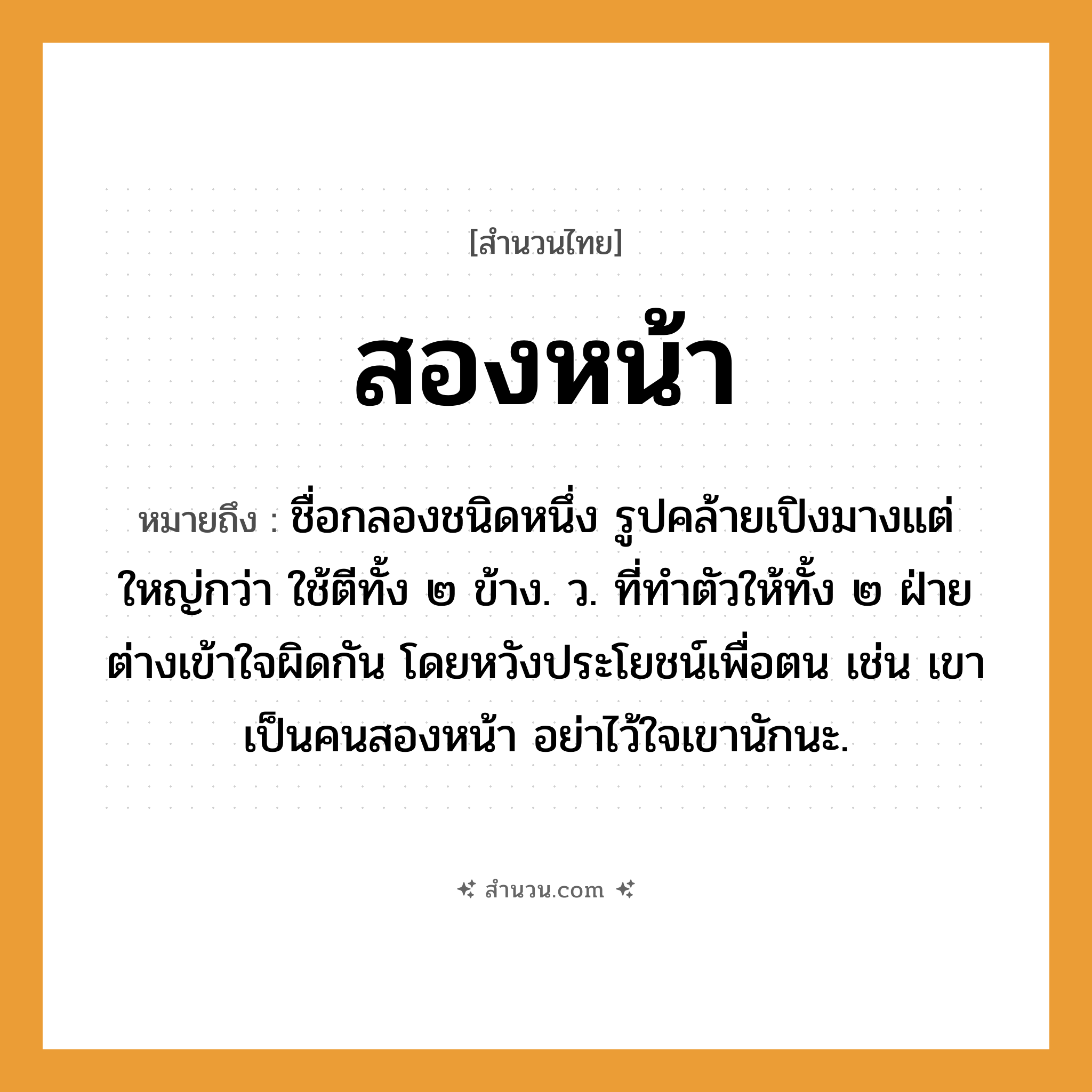 สำนวนไทย: สองหน้า หมายถึง?, หมายถึง ชื่อกลองชนิดหนึ่ง รูปคล้ายเปิงมางแต่ใหญ่กว่า ใช้ตีทั้ง ๒ ข้าง. ว. ที่ทําตัวให้ทั้ง ๒ ฝ่ายต่างเข้าใจผิดกัน โดยหวังประโยชน์เพื่อตน เช่น เขาเป็นคนสองหน้า อย่าไว้ใจเขานักนะ. คำนาม คน อวัยวะ ตัว คำกริยา ตี