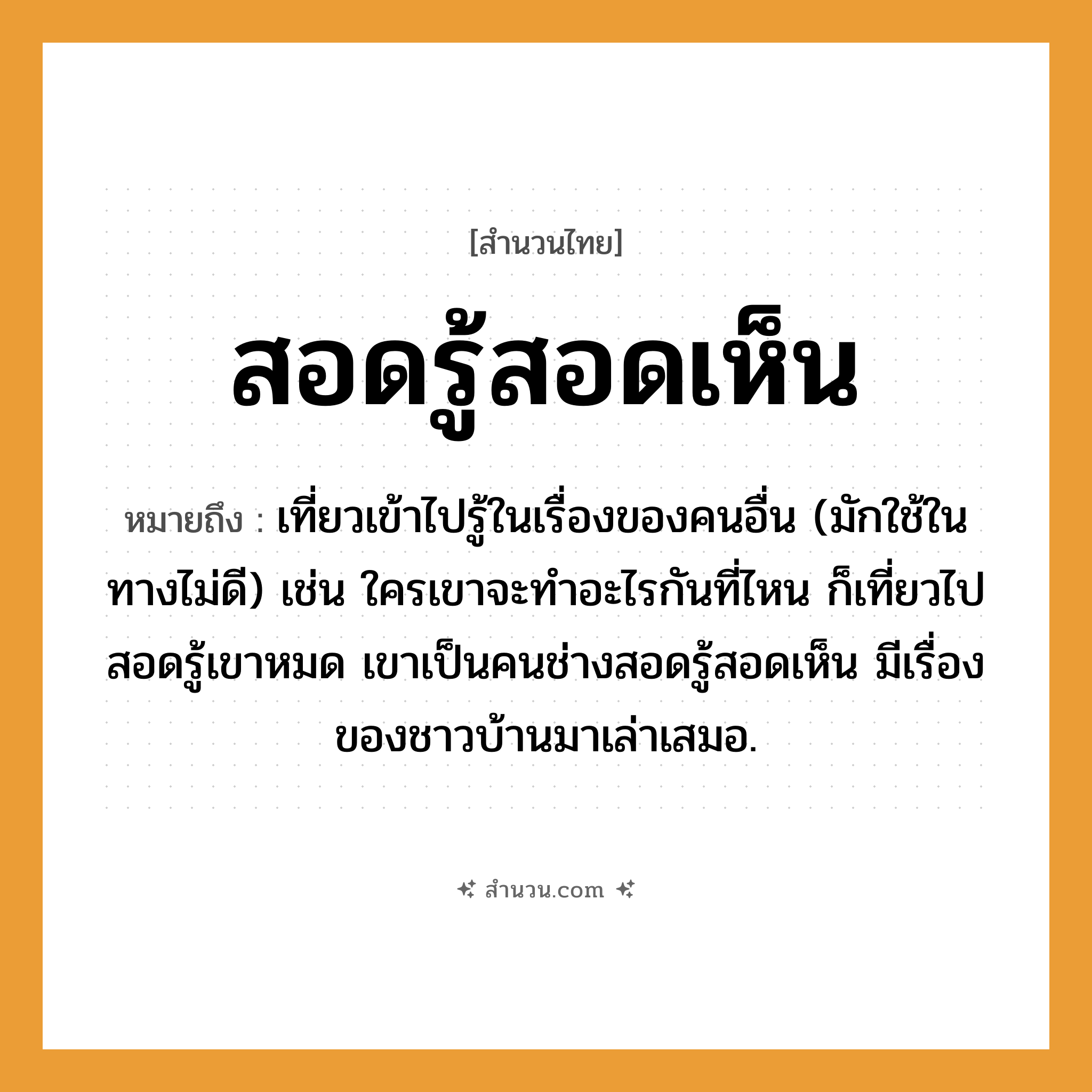 สำนวนไทย: สอดรู้สอดเห็น หมายถึง?, หมายถึง เที่ยวเข้าไปรู้ในเรื่องของคนอื่น หมายเหตุ มักใช้ในทางไม่ดี เช่น ใครเขาจะทำอะไรกันที่ไหน ก็เที่ยวไปสอดรู้เขาหมด เขาเป็นคนช่างสอดรู้สอดเห็น มีเรื่องของชาวบ้านมาเล่าเสมอ คำนาม คน คำกริยา เท, เล่า