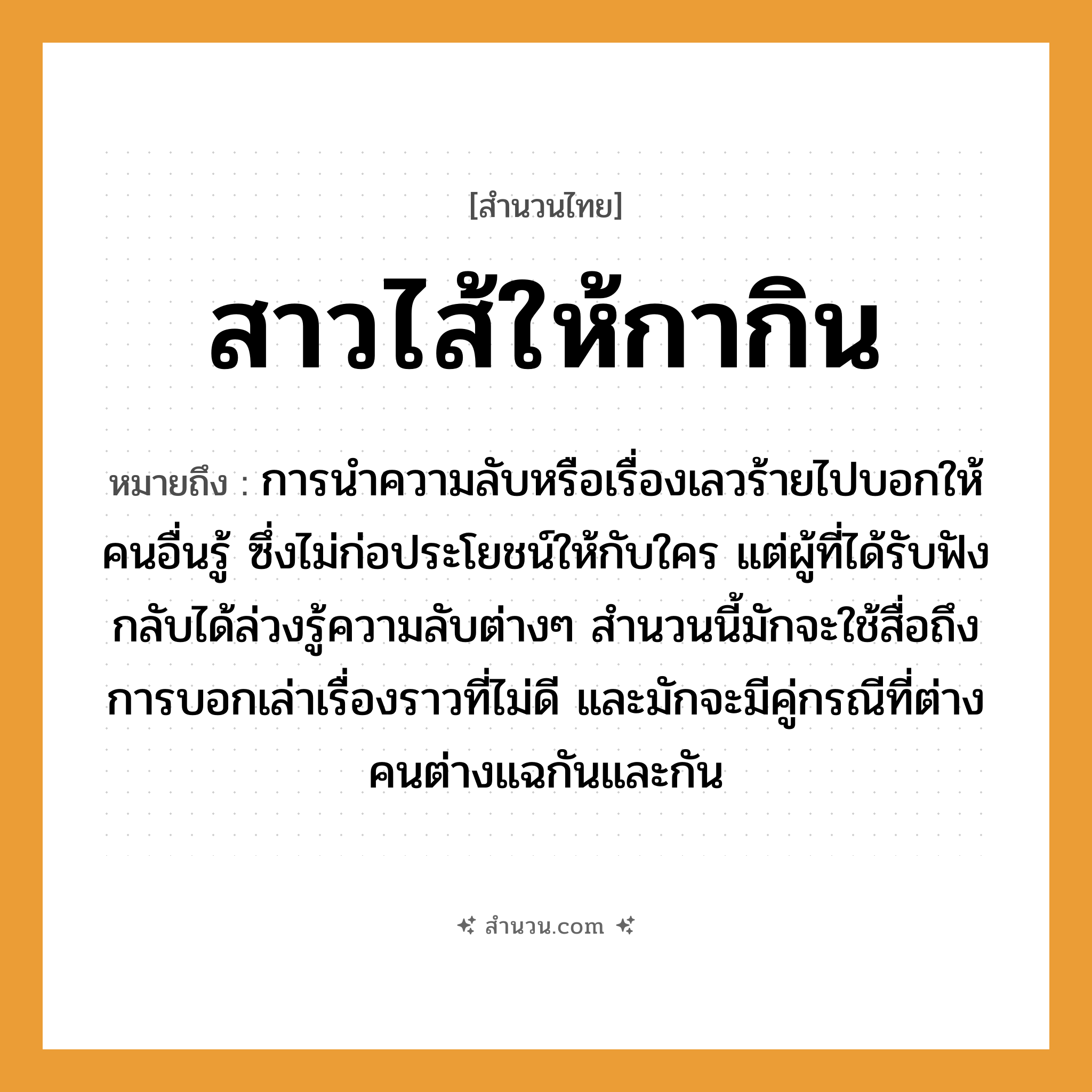 สำนวนไทย: สาวไส้ให้กากิน หมายถึง?, หมายถึง การนำความลับหรือเรื่องเลวร้ายไปบอกให้คนอื่นรู้ ซึ่งไม่ก่อประโยชน์ให้กับใคร แต่ผู้ที่ได้รับฟังกลับได้ล่วงรู้ความลับต่าง ๆ ที่มา สำนวนนี้มักจะใช้สื่อถึงการบอกเล่าเรื่องราวที่ไม่ดี และมักจะมีคู่กรณีที่ต่างคนต่างแฉกันและกัน คำนาม คน คำกริยา เล่า