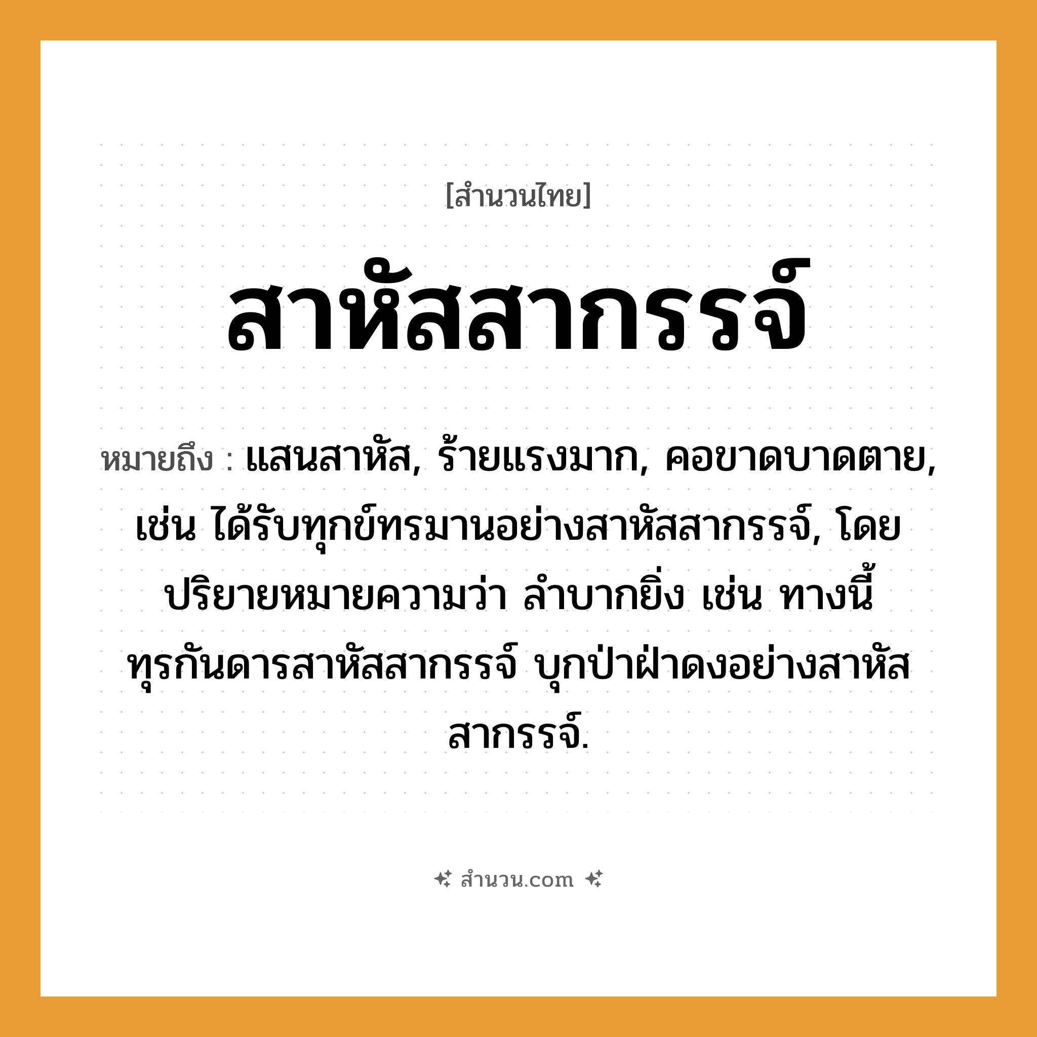 สำนวนไทย: สาหัสสากรรจ์ หมายถึง?, หมายถึง แสนสาหัส, ร้ายแรงมาก, คอขาดบาดตาย, เช่น ได้รับทุกข์ทรมานอย่างสาหัสสากรรจ์, โดยปริยายหมายความว่า ลำบากยิ่ง เช่น ทางนี้ทุรกันดารสาหัสสากรรจ์ บุกป่าฝ่าดงอย่างสาหัสสากรรจ์.