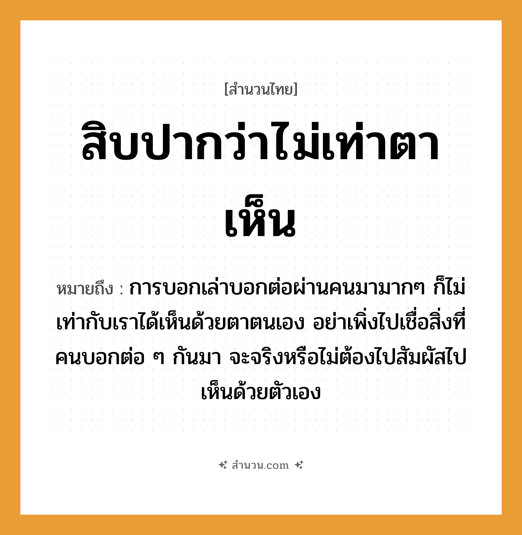 สำนวนไทย: สิบปากว่าไม่เท่าตาเห็น หมายถึง?, หมายถึง การบอกเล่าบอกต่อผ่านคนมามากๆ ก็ไม่เท่ากับเราได้เห็นด้วยตาตนเอง อย่าเพิ่งไปเชื่อสิ่งที่คนบอกต่อ ๆ กันมา จะจริงหรือไม่ต้องไปสัมผัสไปเห็นด้วยตัวเอง คำนาม คน อวัยวะ ตา