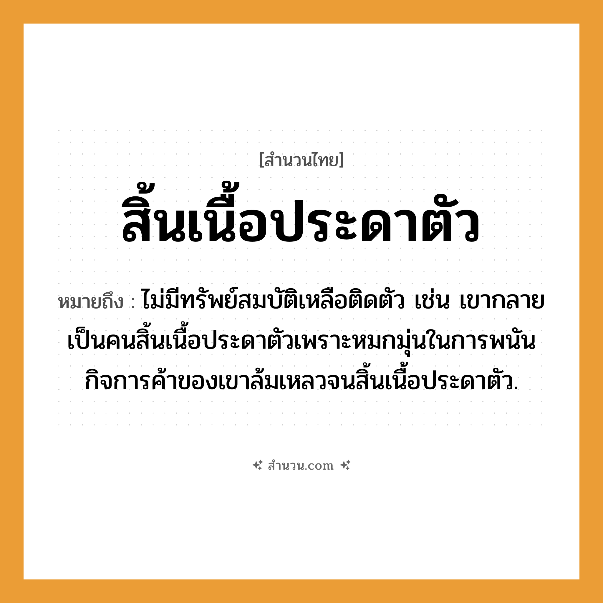 สำนวนไทย: สิ้นเนื้อประดาตัว หมายถึง?, หมายถึง ไม่มีทรัพย์สมบัติเหลือติดตัว เช่น เขากลายเป็นคนสิ้นเนื้อประดาตัวเพราะหมกมุ่นในการพนัน กิจการค้าของเขาล้มเหลวจนสิ้นเนื้อประดาตัว. คำนาม คน อวัยวะ เนื้อ, ตัว