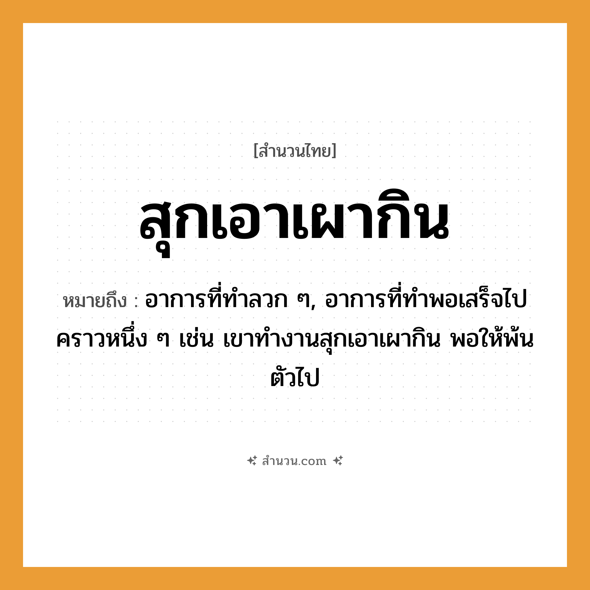 สำนวนไทย: สุกเอาเผากิน หมายถึง?, หมายถึง อาการที่ทำลวก ๆ, อาการที่ทำพอเสร็จไปคราวหนึ่ง ๆ หมายเหตุ เช่น เขาทำงานสุกเอาเผากิน พอให้พ้นตัวไป