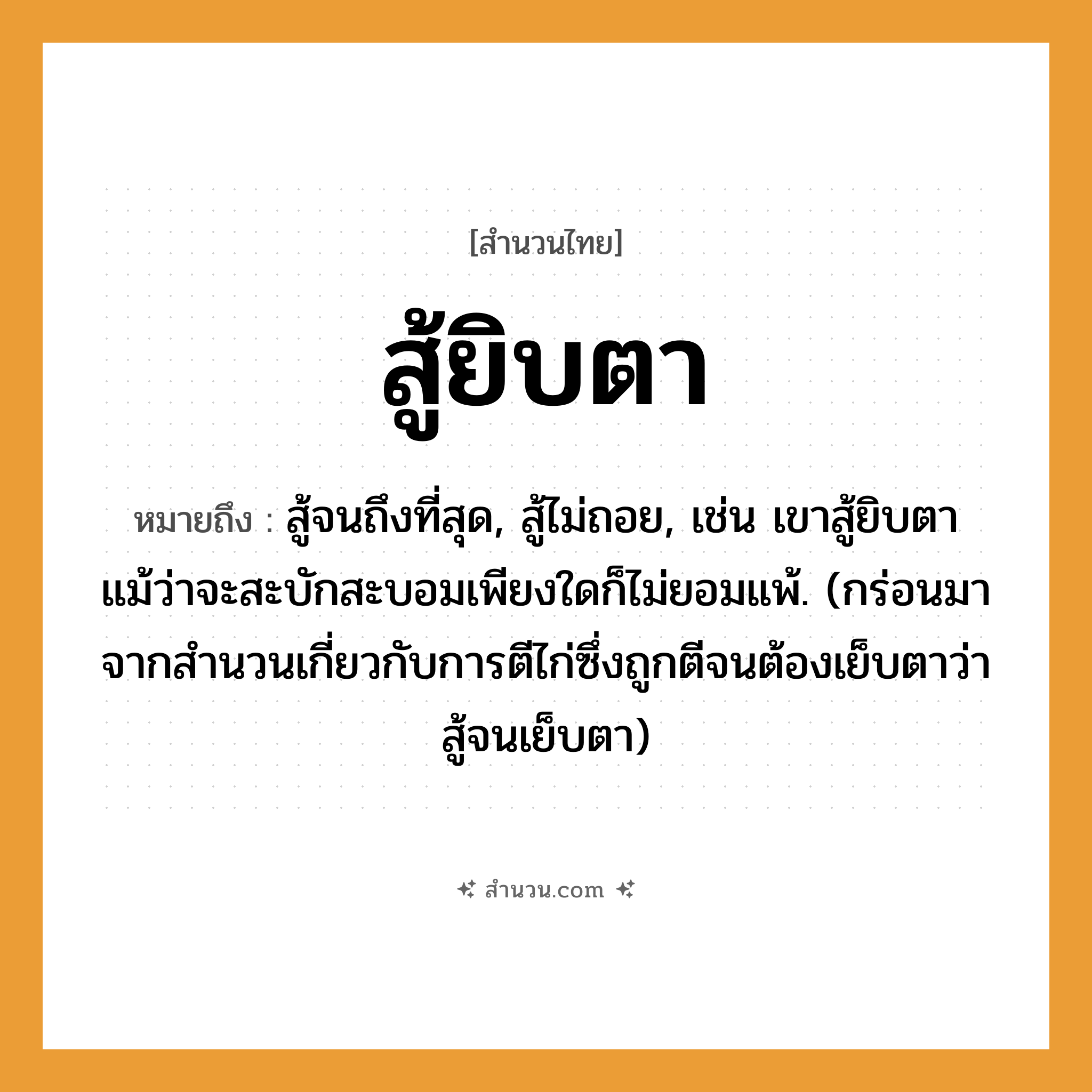 สำนวนไทย: สู้ยิบตา หมายถึง?, หมายถึง สู้จนถึงที่สุด, สู้ไม่ถอย ที่มา กร่อนมาจากสำนวนเกี่ยวกับการตีไก่ซึ่งถูกตีจนต้องเย็บตาว่า สู้จนเย็บตา หมายเหตุ เช่น เขาสู้ยิบตาแม้ว่าจะสะบักสะบอมเพียงใดก็ไม่ยอมแพ้ อวัยวะ ตา คำกริยา สู้, ตี