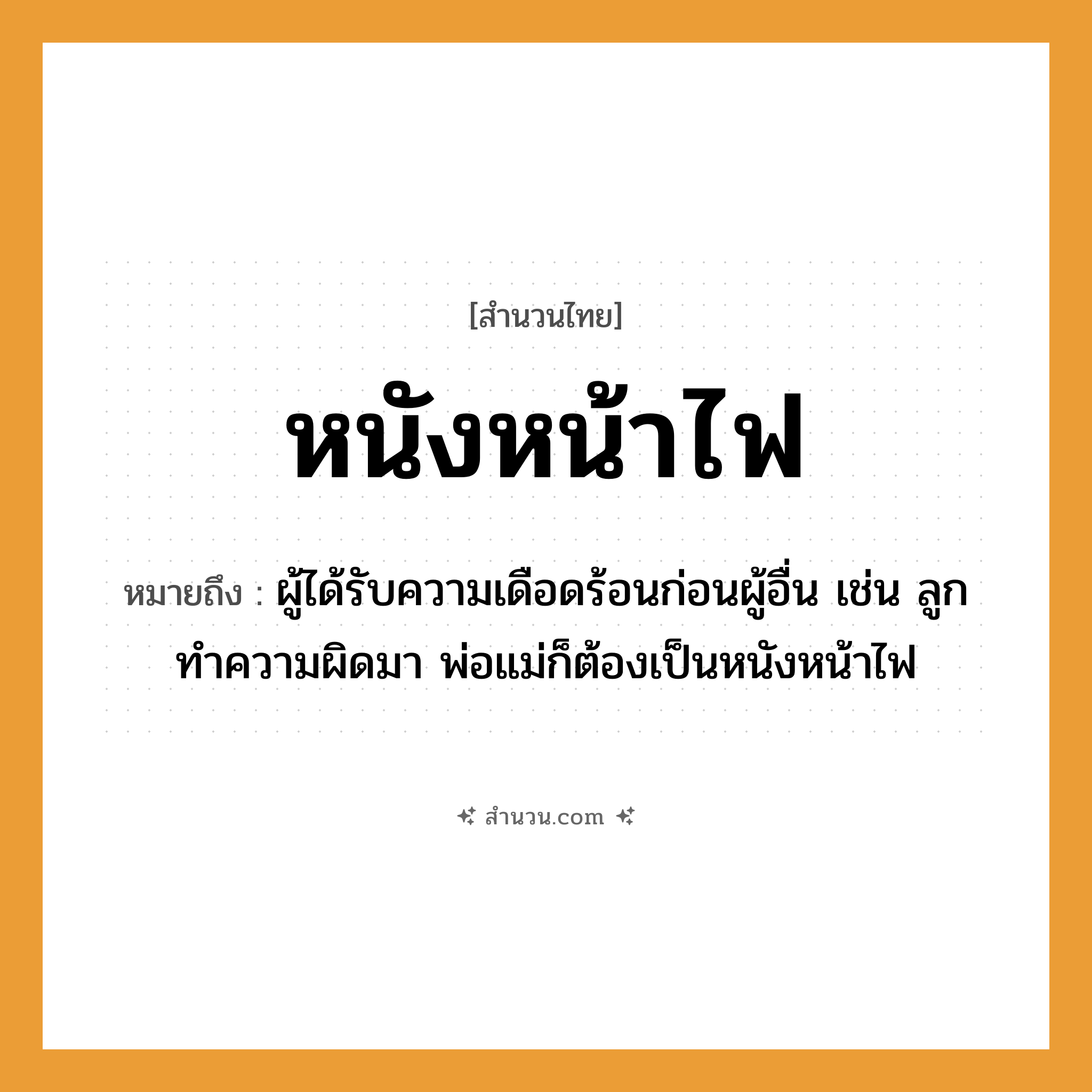 สำนวนไทย: หนังหน้าไฟ หมายถึง?, หมายถึง ผู้ได้รับความเดือดร้อนก่อนผู้อื่น เช่น ลูกทำความผิดมา พ่อแม่ก็ต้องเป็นหนังหน้าไฟ ครอบครัว ลูก