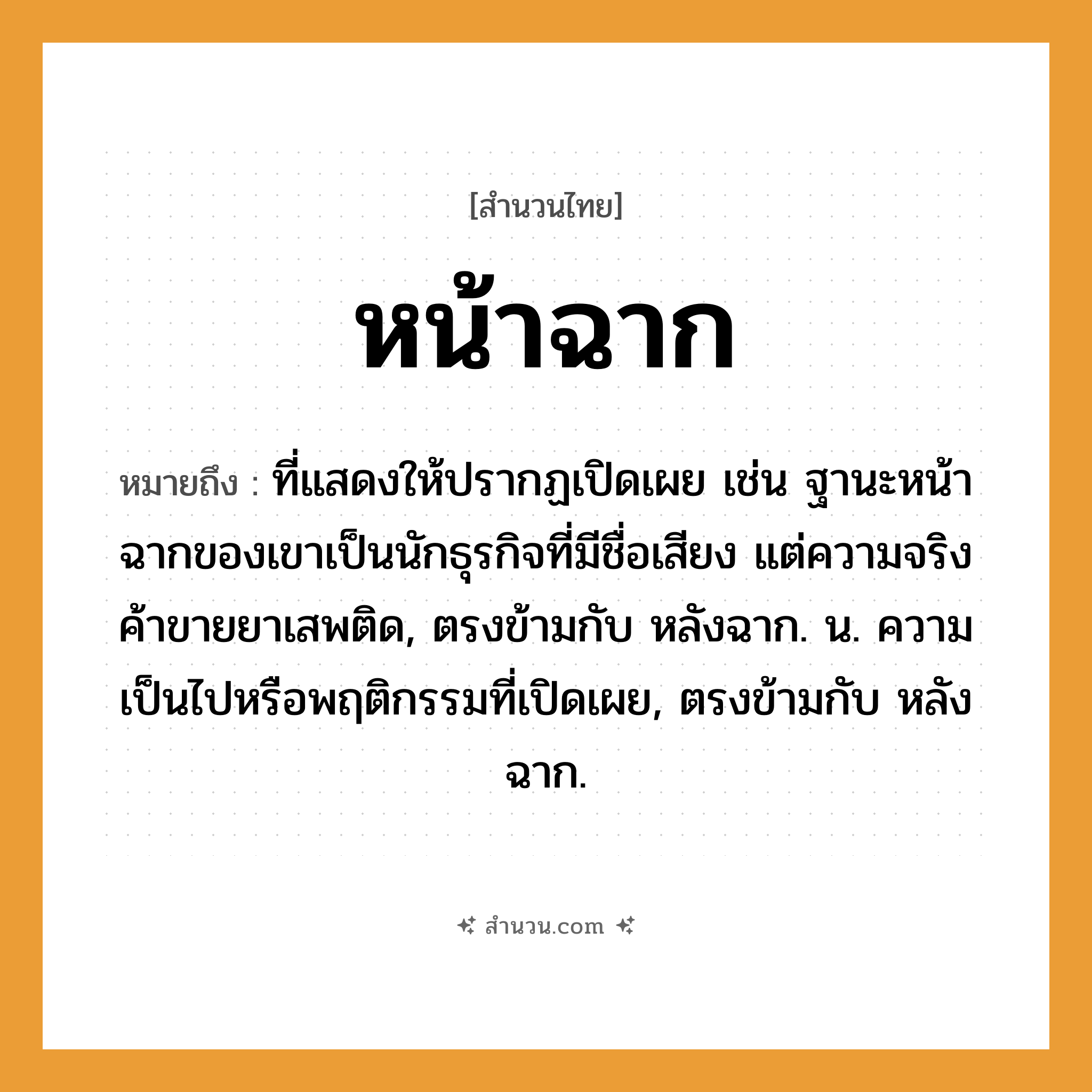 สำนวนไทย: หน้าฉาก หมายถึง?, หมายถึง ที่แสดงให้ปรากฏเปิดเผย เช่น ฐานะหน้าฉากของเขาเป็นนักธุรกิจที่มีชื่อเสียง แต่ความจริงค้าขายยาเสพติด, ตรงข้ามกับ หลังฉาก. น. ความเป็นไปหรือพฤติกรรมที่เปิดเผย, ตรงข้ามกับ หลังฉาก.