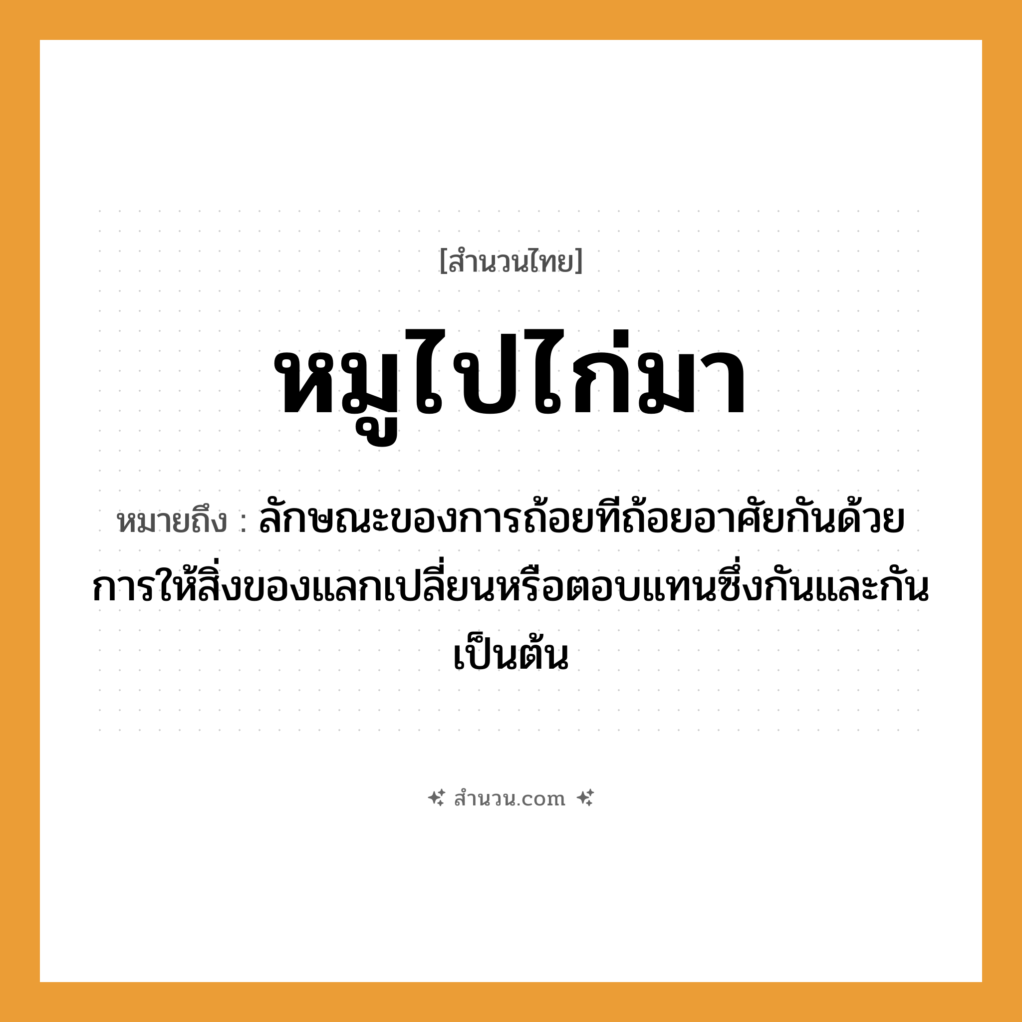 สำนวนไทย: หมูไปไก่มา หมายถึง?, หมายถึง ลักษณะของการถ้อยทีถ้อยอาศัยกันด้วยการให้สิ่งของแลกเปลี่ยนหรือตอบแทนซึ่งกันและกันเป็นต้น