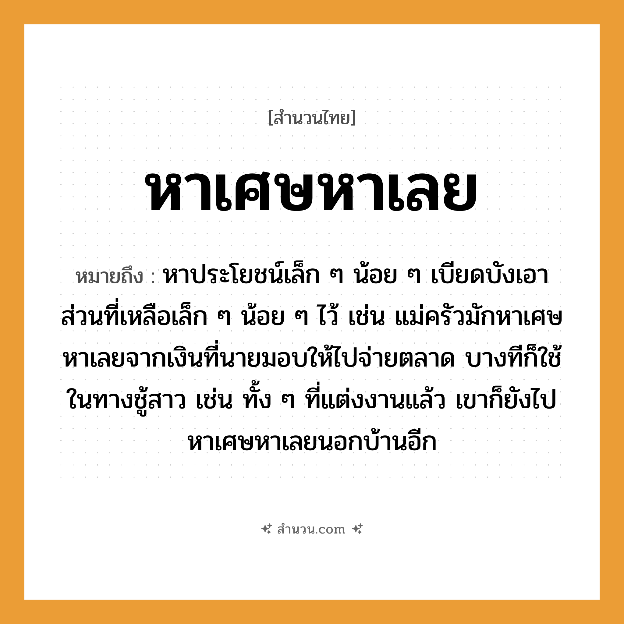 สำนวนไทย: หาเศษหาเลย หมายถึง?, หมายถึง หาประโยชน์เล็ก ๆ น้อย ๆ เบียดบังเอาส่วนที่เหลือเล็ก ๆ น้อย ๆ ไว้ เช่น แม่ครัวมักหาเศษหาเลยจากเงินที่นายมอบให้ไปจ่ายตลาด บางทีก็ใช้ในทางชู้สาว เช่น ทั้ง ๆ ที่แต่งงานแล้ว เขาก็ยังไปหาเศษหาเลยนอกบ้านอีก คำนาม นาย