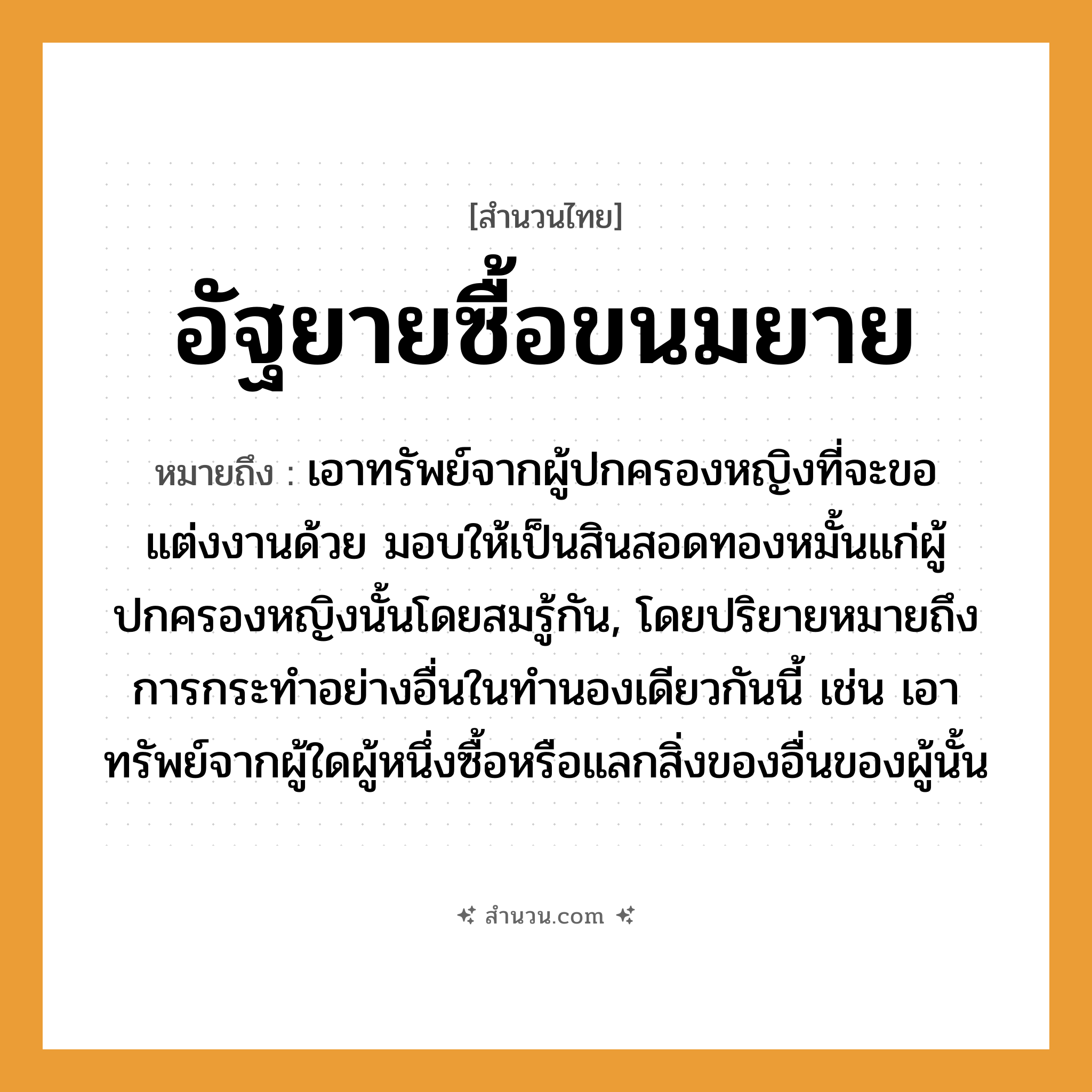 สำนวนไทย: อัฐยายซื้อขนมยาย หมายถึง?, หมายถึง เอาทรัพย์จากผู้ปกครองหญิงที่จะขอแต่งงานด้วย มอบให้เป็นสินสอดทองหมั้นแก่ผู้ปกครองหญิงนั้นโดยสมรู้กัน, โดยปริยายหมายถึงการกระทําอย่างอื่นในทํานองเดียวกันนี้ เช่น เอาทรัพย์จากผู้ใดผู้หนึ่งซื้อหรือแลกสิ่งของอื่นของผู้นั้น คำนาม หญิง