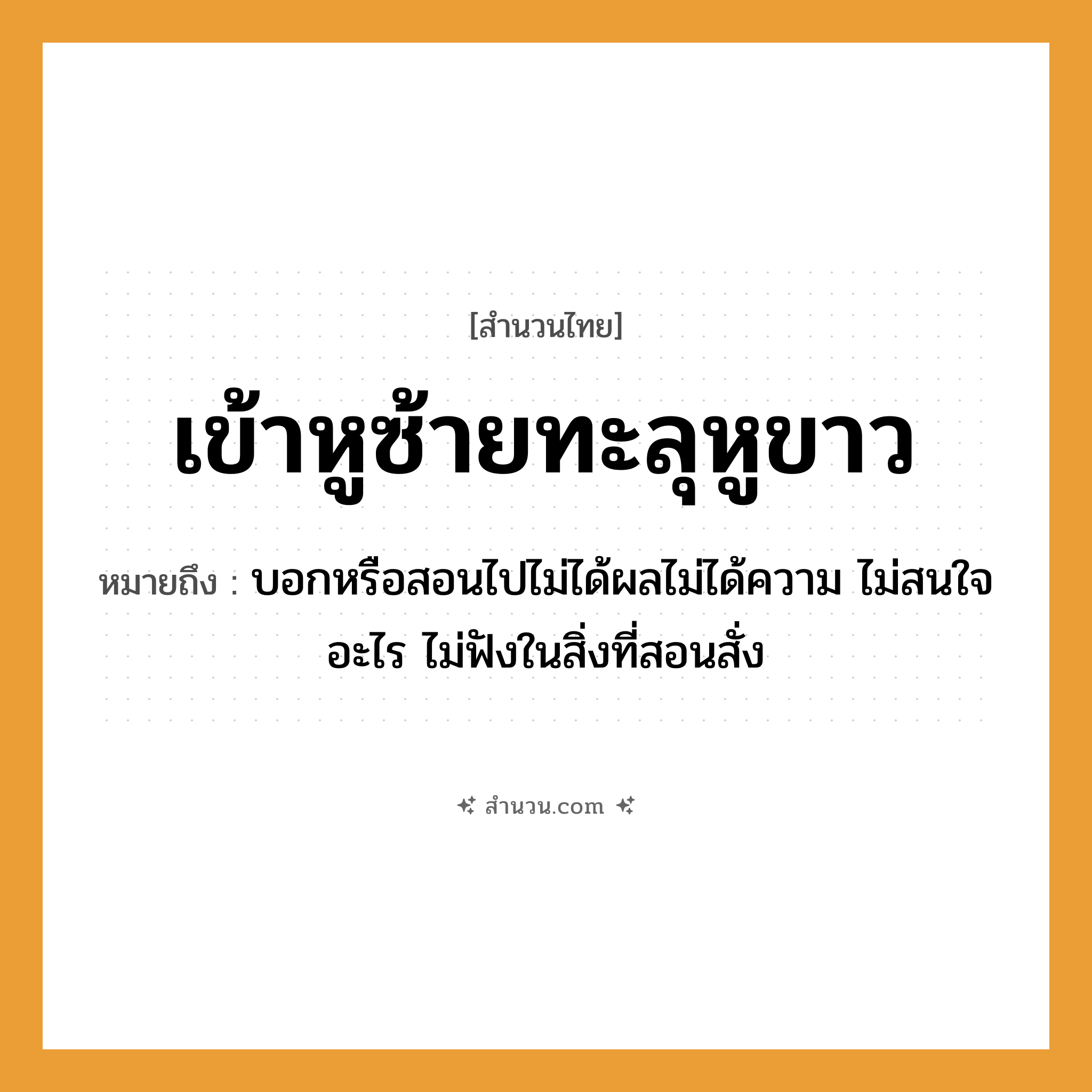 สำนวนไทย: เข้าหูซ้ายทะลุหูขาว หมายถึง?, หมายถึง บอกหรือสอนไปไม่ได้ผลไม่ได้ความ ไม่สนใจอะไร ไม่ฟังในสิ่งที่สอนสั่ง อวัยวะ หู, ใจ คำกริยา ฟัง