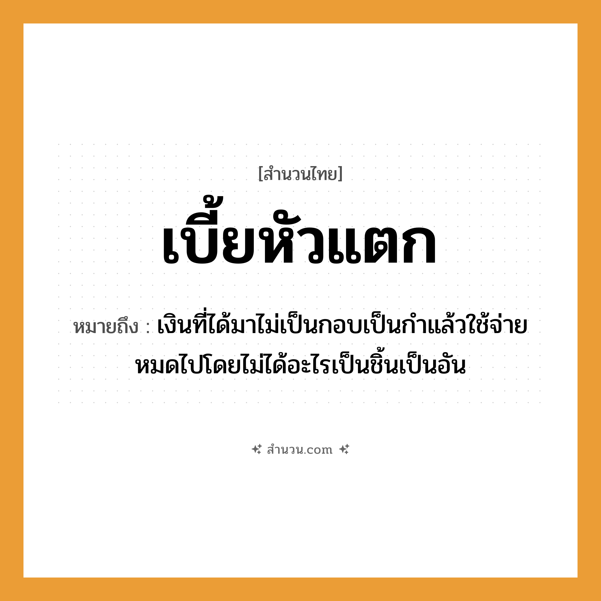 สำนวนไทย: เบี้ยหัวแตก หมายถึง?, หมายถึง เงินที่ได้มาไม่เป็นกอบเป็นกําแล้วใช้จ่ายหมดไปโดยไม่ได้อะไรเป็นชิ้นเป็นอัน