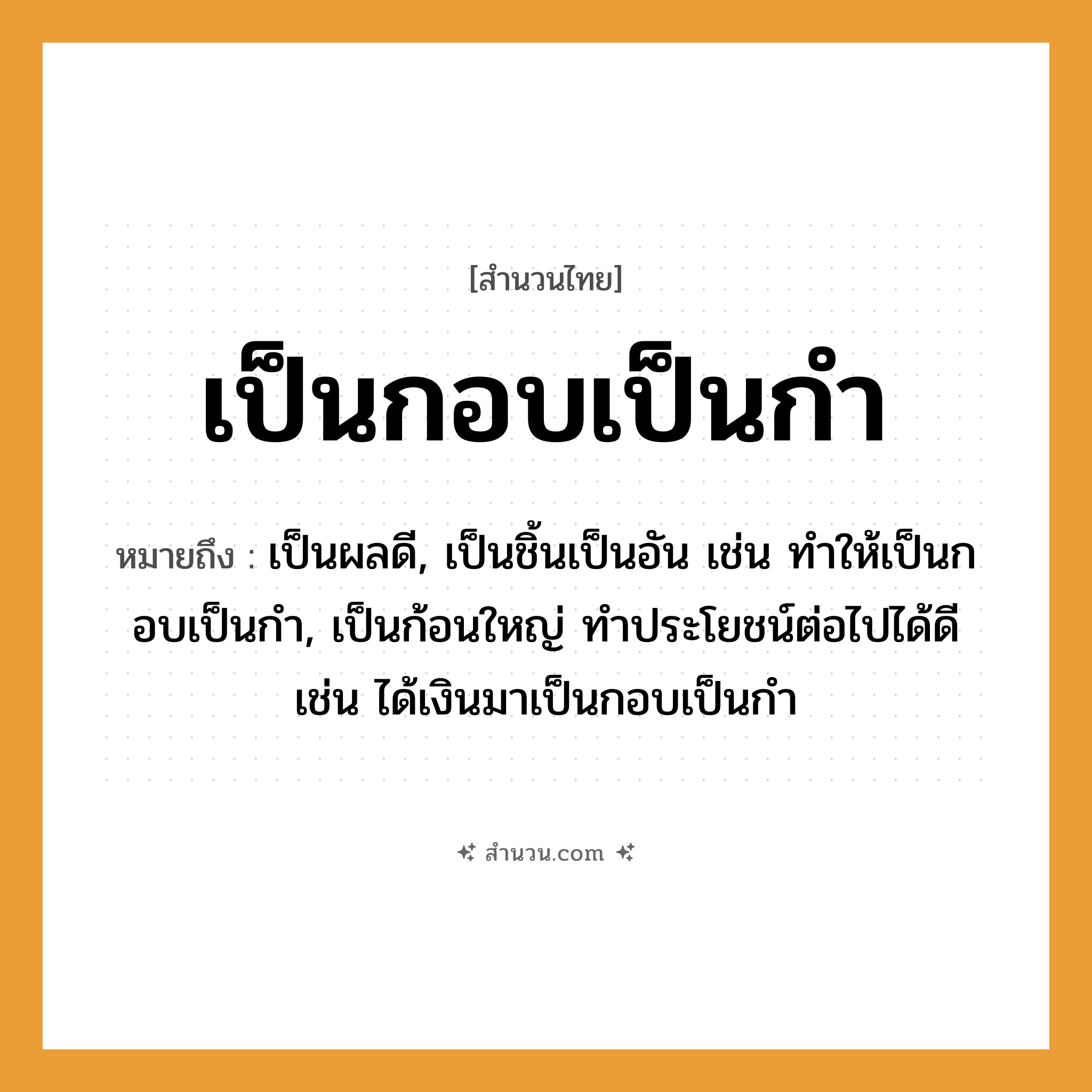 สำนวนไทย: เป็นกอบเป็นกำ หมายถึง?, หมายถึง เป็นผลดี, เป็นชิ้นเป็นอัน เช่น ทำให้เป็นกอบเป็นกำ, เป็นก้อนใหญ่ ทําประโยชน์ต่อไปได้ดี เช่น ได้เงินมาเป็นกอบเป็นกำ