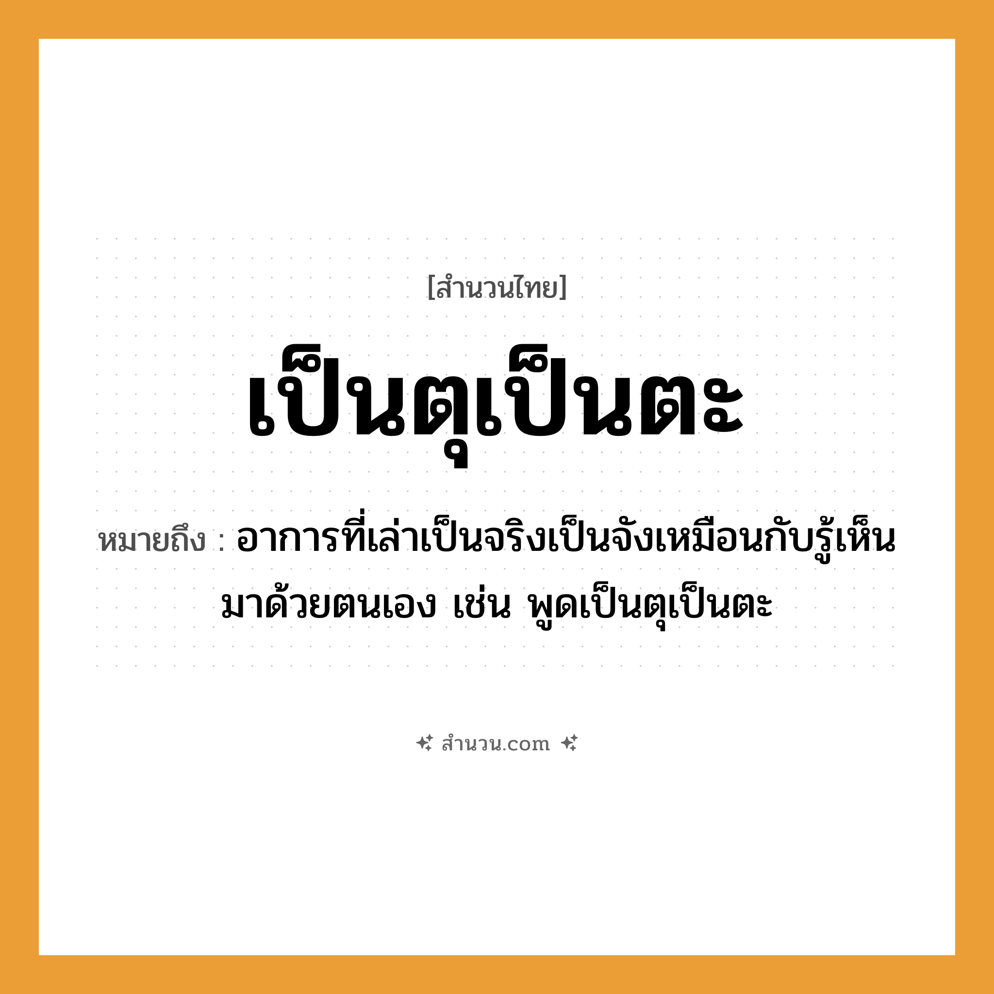สำนวนไทย: เป็นตุเป็นตะ หมายถึง?, หมายถึง อาการที่เล่าเป็นจริงเป็นจังเหมือนกับรู้เห็นมาด้วยตนเอง เช่น พูดเป็นตุเป็นตะ คำกริยา เล่า