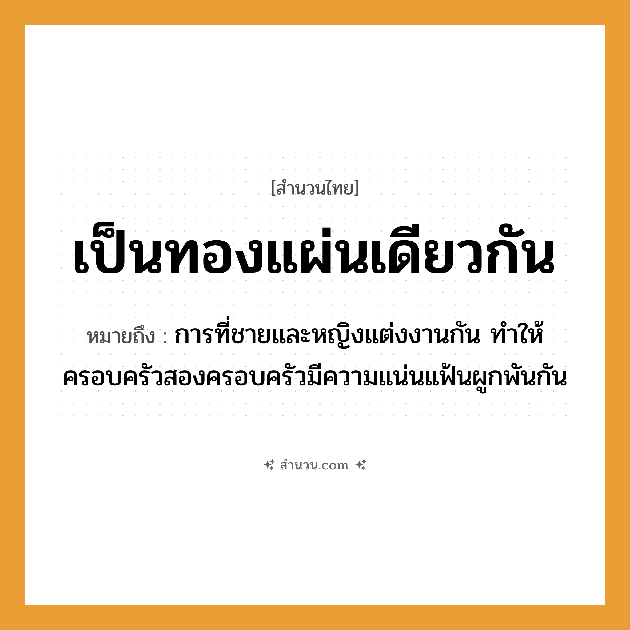 สำนวนไทย: เป็นทองแผ่นเดียวกัน หมายถึง?, หมายถึง การที่ชายและหญิงแต่งงานกัน ทำให้ครอบครัวสองครอบครัวมีความแน่นแฟ้นผูกพันกัน คำนาม ชาย, หญิง